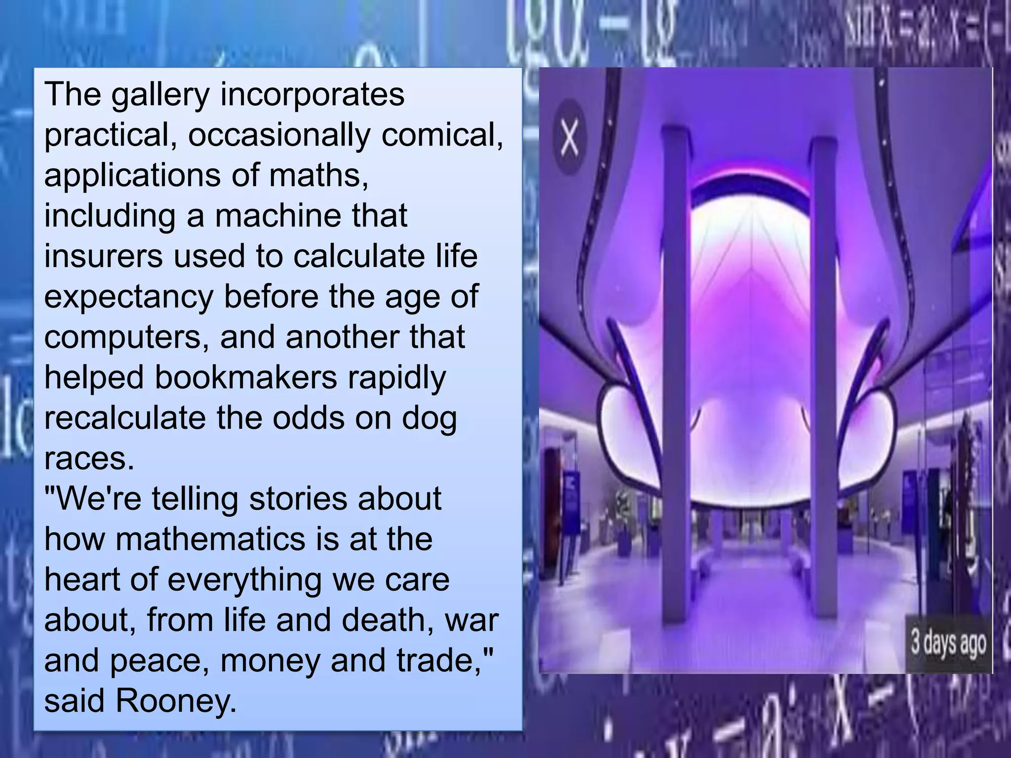 The gallery incorporates
practical, occasionally comical,
applications of maths,
including a machine that
insurers used to calculate life
expectancy before the age of
computers, and another that
helped bookmakers rapidly
recalculate the odds on dog
races.
"We're telling stories about
how mathematics is at the
heart of everything we care
about, from life and death, war
and peace, money and trade,"
said Rooney.
 