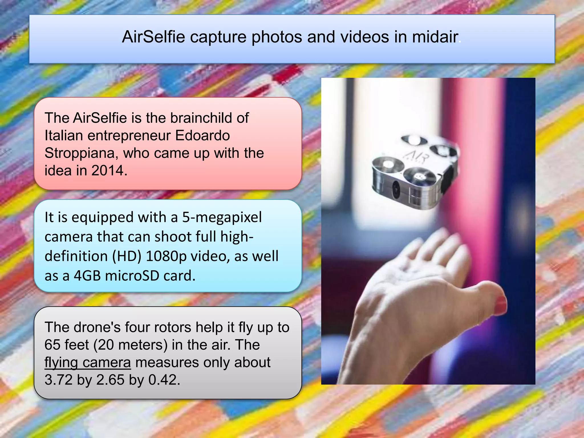 AirSelfie capture photos and videos in midair.
The AirSelfie is the brainchild of
Italian entrepreneur Edoardo
Stroppiana, who came up with the
idea in 2014.
It is equipped with a 5-megapixel
camera that can shoot full high-
definition (HD) 1080p video, as well
as a 4GB microSD card.
The drone's four rotors help it fly up to
65 feet (20 meters) in the air. The
flying camera measures only about
3.72 by 2.65 by 0.42.
 