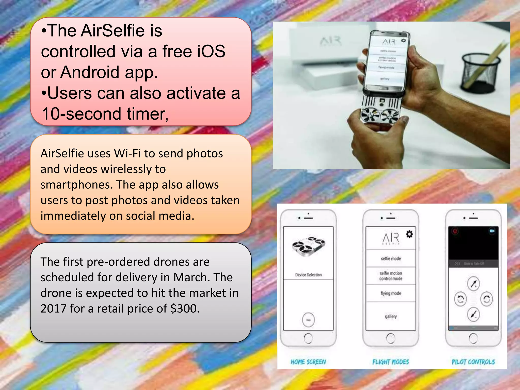 •The AirSelfie is
controlled via a free iOS
or Android app.
•Users can also activate a
10-second timer,
AirSelfie uses Wi-Fi to send photos
and videos wirelessly to
smartphones. The app also allows
users to post photos and videos taken
immediately on social media.
The first pre-ordered drones are
scheduled for delivery in March. The
drone is expected to hit the market in
2017 for a retail price of $300.
 