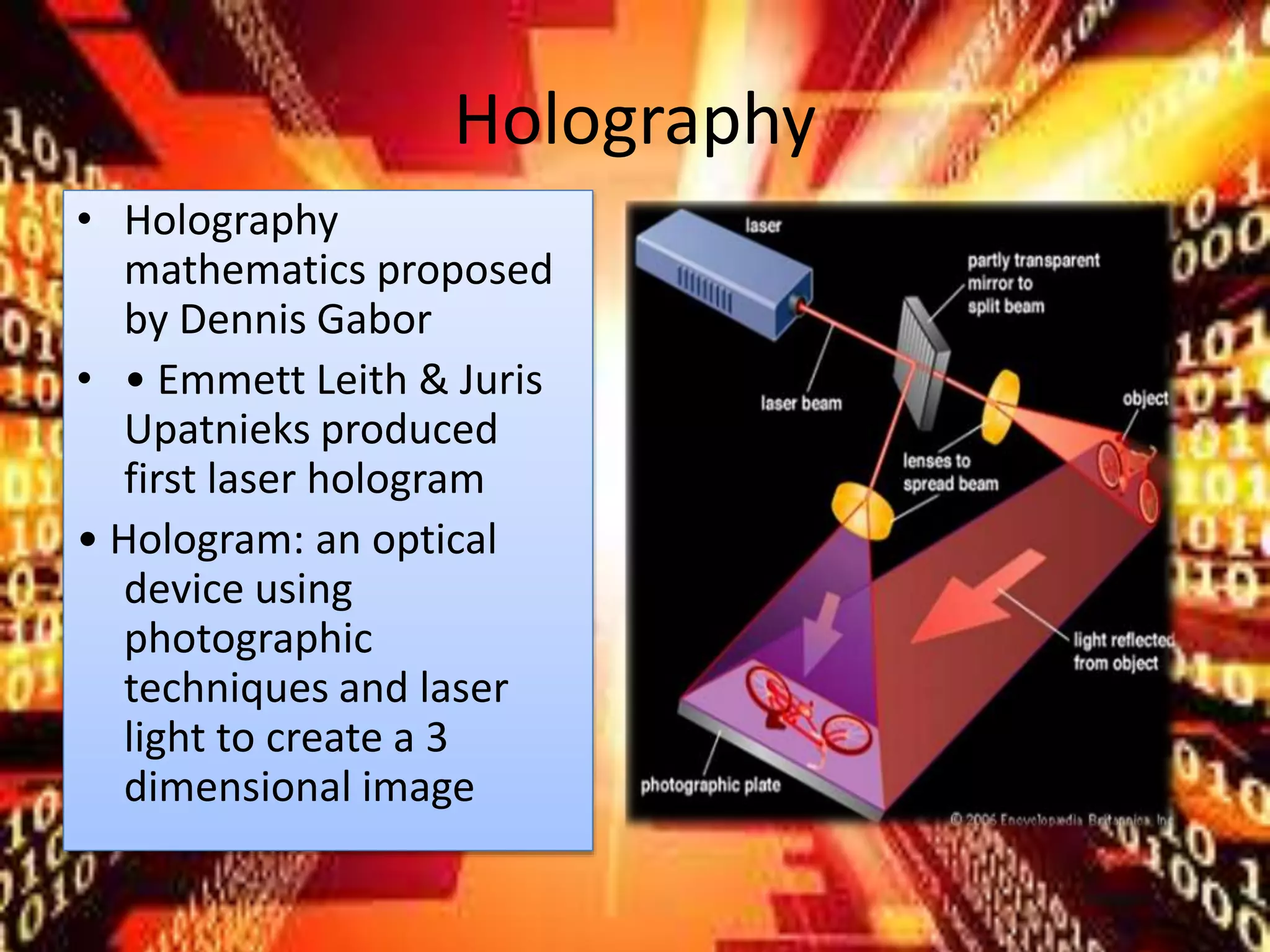 Holography
• Holography
mathematics proposed
by Dennis Gabor
• • Emmett Leith & Juris
Upatnieks produced
first laser hologram
• Hologram: an optical
device using
photographic
techniques and laser
light to create a 3
dimensional image
 