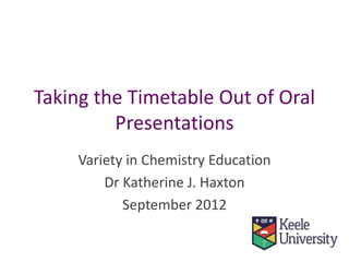 Taking the Timetable Out of Oral
Presentations
Variety in Chemistry Education
Dr Katherine J. Haxton
September 2012
 