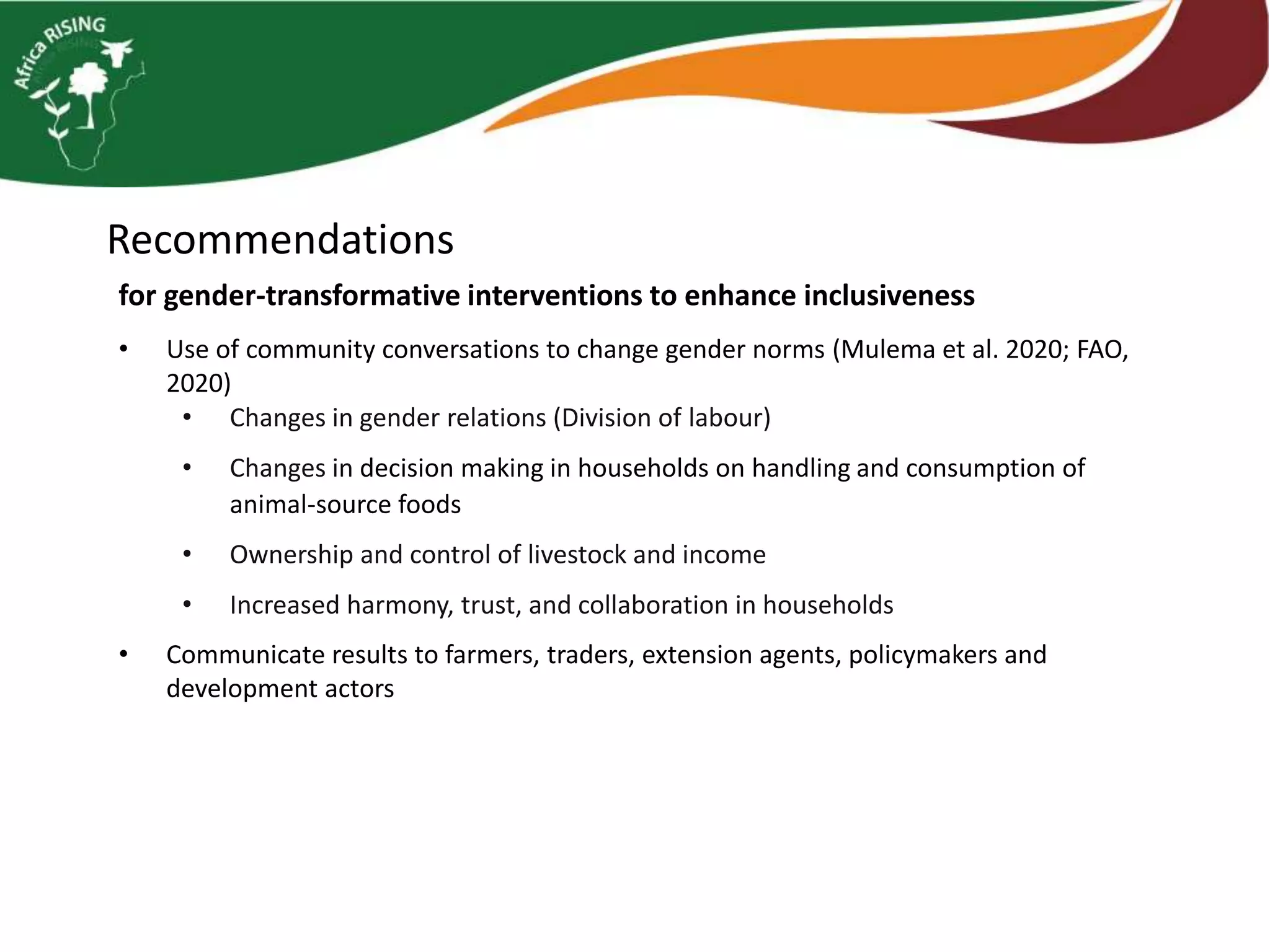 Recommendations
• Use of community conversations to change gender norms (Mulema et al. 2020; FAO,
2020)
• Changes in gender relations (Division of labour)
• Changes in decision making in households on handling and consumption of
animal-source foods
• Ownership and control of livestock and income
• Increased harmony, trust, and collaboration in households
• Communicate results to farmers, traders, extension agents, policymakers and
development actors
for gender-transformative interventions to enhance inclusiveness
 