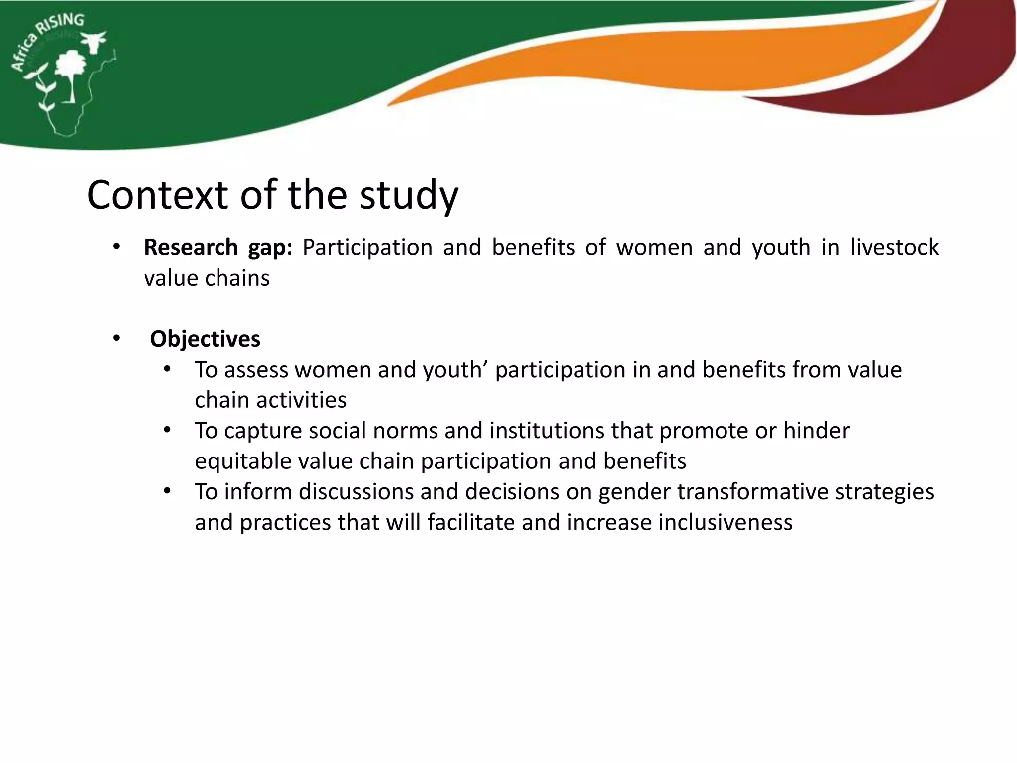 Context of the study
• Research gap: Participation and benefits of women and youth in livestock
value chains
• Objectives
• To assess women and youth’ participation in and benefits from value
chain activities
• To capture social norms and institutions that promote or hinder
equitable value chain participation and benefits
• To inform discussions and decisions on gender transformative strategies
and practices that will facilitate and increase inclusiveness
 