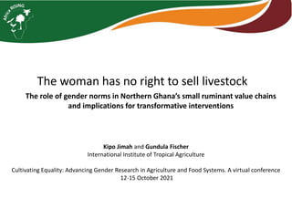 The woman has no right to sell livestock
The role of gender norms in Northern Ghana’s small ruminant value chains
and implications for transformative interventions
Kipo Jimah and Gundula Fischer
International Institute of Tropical Agriculture
Cultivating Equality: Advancing Gender Research in Agriculture and Food Systems. A virtual conference
12-15 October 2021
 