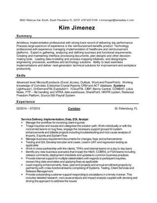 6643 Hibiscus Ave South, South Pasadena FL 33737 727-637-5146  kmozinger@tampabay.rr.com
Kim Jimenez
Summary
Ambitious implementation professional with strong track record of delivering top performance.
Possess large spectrum of experience in the reimbursement benefits product. Technology
professional with experience managing implementation of healthcare and reimbursement
platforms. Expert in gathering, analyzing and defining business and functional requirements.
Creating and maintaining interface processing documents, plan designs and other decision-
making tools. Leading data-modeling and process-mapping initiatives; and designing/re-
engineering processes, workflows and technology solutions. Ability to lead seamless
implementations and deliver next-generation technical solutions for improvement and workplace
productivity.
Skills
Advanced level Microsoft products (Excel, Access, Outlook, Word and PowerPoint). Working
knowledge of Comdata, Enterprise Crystal Reports CRM and ACT database. Systems
Lighthouse1, OnDemandTM, Eveolution1- 1CloudTM, CIBP, Benny Central, COMDAT, Lotus
Notes, FTP – file handling and VITRA data warehouse, SharePoint, HR/PR system, Redwood
Freedom Platform, Source 500 Payroll System
Experience
02/2014 – 07/2015 Ceridian St. Petersburg, FL
Service Delivery, Implementation, Data, EDI, Analyst
 Manage the workflow for incoming client inquiries
 Triage inquiries and issues and categorize the solution path.Work individually or with the
concerned teams on bug fixes, engage the necessary support groups forsystem
enhancements and billable projects includingtroubleshootingand root cause analysis of
Imports, Exports and System Flow
 Manage business requirementdocuments for changes,fixes and enhancements
 Testing and QA: Develop testplan and cases. Lead in UAT and regression testing as
applicable
 Work in close partnership with the clients, TPA’s and internal teams on a day to day basis
 Identify any new business scenarios that impact the H&W, COBRA, or FSAteams including
release comments,deployment checklists and updates to common business practices
 Provide internal support to multiple stakeholders withregards to participant inquiries,
researching data anomalies and applying fixes as applicable
 Lead ongoing enhancements, fixes, year-end projects and annual enrollment projects by
partnering with cross-functional teams comprising of Systems, Testing, Client Services and
Release Management
 Provide outstandingcustomer support responding to escalations in a timely manner.This
includes detailed research, rootcauseanalysis and impact analysis coupled with devising and
driving the approach to address the issues
 