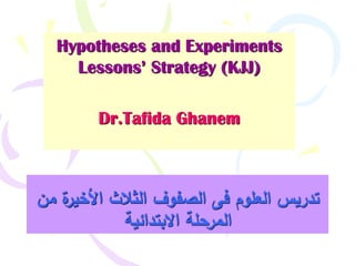 Hypotheses and Experiments
Lessons’ Strategy (KJJ)
Dr.Tafida Ghanem
‫من‬ ‫ة‬‫األخير‬ ‫الثالث‬ ‫الصفوف‬ ‫فى‬ ‫العموم‬ ‫تدريس‬
‫االبتدائية‬ ‫المرحمة‬
 