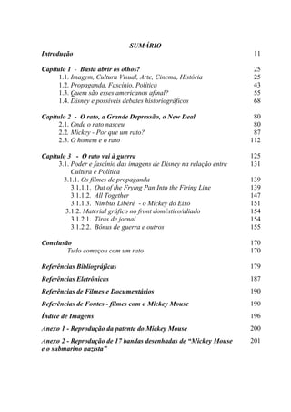 SUMÁRIO
Introdução

11

Capítulo 1 - Basta abrir os olhos?
1.1. Imagem, Cultura Visual, Arte, Cinema, História
1.2. Propaganda, Fascínio, Política
1.3. Quem são esses americanos afinal?
1.4. Disney e possíveis debates historiográficos

25
25
43
55
68

Capítulo 2 - O rato, a Grande Depressão, o New Deal
2.1. Onde o rato nasceu
2.2. Mickey - Por que um rato?
2.3. O homem e o rato

80
80
87
112

Capítulo 3 - O rato vai à guerra
3.1. Poder e fascínio das imagens de Disney na relação entre
Cultura e Política
3.1.1. Os filmes de propaganda
3.1.1.1. Out of the Frying Pan Into the Firing Line
3.1.1.2. All Together
3.1.1.3. Nimbus Libéré - o Mickey do Eixo
3.1.2. Material gráfico no front doméstico/aliado
3.1.2.1. Tiras de jornal
3.1.2.2. Bônus de guerra e outros

125
131

Conclusão
Tudo começou com um rato

170
170

Referências Bibliográficas

179

Referências Eletrônicas

187

Referências de Filmes e Documentários

190

Referências de Fontes - filmes com o Mickey Mouse

190

Índice de Imagens

196

Anexo 1 - Reprodução da patente do Mickey Mouse

200

Anexo 2 - Reprodução de 17 bandas desenhadas de “Mickey Mouse
e o submarino nazista”

201

139
139
147
151
154
154
155

 
