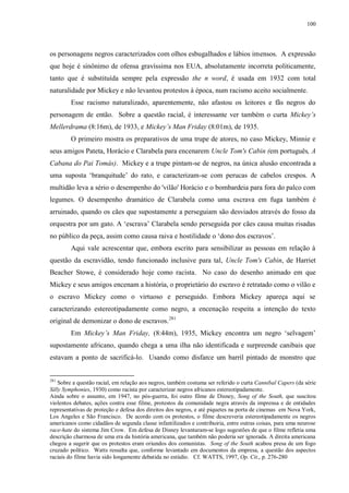 100

os personagens negros caracterizados com olhos esbugalhados e lábios imensos. A expressão
que hoje é sinônimo de ofensa gravíssima nos EUA, absolutamente incorreta politicamente,
tanto que é substituída sempre pela expressão the n word, é usada em 1932 com total
naturalidade por Mickey e não levantou protestos à época, num racismo aceito socialmente.
Esse racismo naturalizado, aparentemente, não afastou os leitores e fãs negros do
personagem de então. Sobre a questão racial, é interessante ver também o curta Mickey‟s
Mellerdrama (8:16m), de 1933, e Mickey‟s Man Friday (8:01m), de 1935.
O primeiro mostra os preparativos de uma trupe de atores, no caso Mickey, Minnie e
seus amigos Pateta, Horácio e Clarabela para encenarem Uncle Tom's Cabin (em português, A
Cabana do Pai Tomás). Mickey e a trupe pintam-se de negros, na única alusão encontrada a
uma suposta „branquitude‟ do rato, e caracterizam-se com perucas de cabelos crespos. A
multidão leva a sério o desempenho do 'vilão' Horácio e o bombardeia para fora do palco com
legumes. O desempenho dramático de Clarabela como uma escrava em fuga também é
arruinado, quando os cães que supostamente a perseguiam são desviados através do fosso da
orquestra por um gato. A „escrava‟ Clarabela sendo perseguida por cães causa muitas risadas
no público da peça, assim como causa raiva e hostilidade o „dono dos escravos‟.
Aqui vale acrescentar que, embora escrito para sensibilizar as pessoas em relação à
questão da escravidão, tendo funcionado inclusive para tal, Uncle Tom's Cabin, de Harriet
Beacher Stowe, é considerado hoje como racista. No caso do desenho animado em que
Mickey e seus amigos encenam a história, o proprietário do escravo é retratado como o vilão e
o escravo Mickey como o virtuoso e perseguido. Embora Mickey apareça aqui se
caracterizando estereotipadamente como negro, a encenação respeita a intenção do texto
original de demonizar o dono de escravos. 281
Em Mickey‟s Man Friday, (8:44m), 1935, Mickey encontra um negro „selvagem‟
supostamente africano, quando chega a uma ilha não identificada e surpreende canibais que
estavam a ponto de sacrificá-lo. Usando como disfarce um barril pintado de monstro que

281

Sobre a questão racial, em relação aos negros, também costuma ser referido o curta Cannibal Capers (da série
Silly Symphonies, 1930) como racista por caracterizar negros africanos estereotipadamente.
Ainda sobre o assunto, em 1947, no pós-guerra, foi outro filme de Disney, Song of the South, que suscitou
violentos debates, ações contra esse filme, protestos da comunidade negra através da imprensa e de entidades
representativas de proteção e defesa dos direitos dos negros, e até piquetes na porta de cinemas em Nova York,
Los Angeles e São Francisco. De acordo com os protestos, o filme descreveria estereotipadamente os negros
americanos como cidadãos de segunda classe infantilizados e contribuiria, entre outras coisas, para uma neurose
race-hate do sistema Jim Crow. Em defesa de Disney levantaram-se logo sugestões de que o filme refletia uma
descrição charmosa de uma era da história americana, que também não poderia ser ignorada. A direita americana
chegou a sugerir que os protestos eram oriundos dos comunistas. Song of the South acabou presa de um fogo
cruzado político. Watts ressalta que, conforme levantado em documentos da empresa, a questão dos aspectos
raciais do filme havia sido longamente debatida no estúdio. Cf. WATTS, 1997, Op. Cit., p. 276-280

 