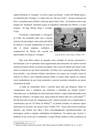 101

engana facilmente os „selvagens‟, ele salva o quase sacrificado. A partir daí Mickey passa a
ser idolatrado pelo „selvagem‟ e o adota como seu “My man Friday”. Os dois constroem um
forte e se preparam para enfrentar a tribo que queria matar Friday. Os numerosos nativos que
chegam são „facilmente‟ derrotados graças às engenhocas idealizadas por Mickey e os dois
escapam.

Na fuga, Mickey chega a „cavalgar‟

Friday.
O exotismo, a ingenuidade, e a „selvageria‟
de Friday são ressaltados pelos sons e trejeitos
simiescos do personagem, assim como pelo hábito
de oferecer o pé para cumprimentar ao invés da
mão.

A

atitude

simpática,

acolhedora

e

compreensível de Mickey não esconde sua
superioridade em relação ao „selvagem‟.

Cena de Mickey‟s Man Friday, (8:44m), 1935.

Hoje esses filmes podem ser pinçados como exemplos de racismo, preconceito e
discriminação e até ser apontados numa argumentação para demonstrar um suposto racismo
inerente do homem Disney ou mesmo da empresa. Não é possível afirmar que fossem vistos
assim no contexto em que foram consumidos. Os filmes com o personagem Mickey Mouse
desse período, e que abordam relações interculturais com negros, por exemplo, tratam de
situá-los na África e seus conteúdos parecem refletir as noções então vigentes no contexto
social estadunidense em que foram produzidos e parecem encontrar ressonância nos países
colonialistas de então.
A noção de comunidade étnica e nacional passa pelo que Burgoyne chama de
“antagonismos sutis e complexos que estruturam a identidade nos Estados Unidos”,
observando que “as identidades de norte-americanos brancos e negros foram plasmadas numa
relação de contraste e, em alguns casos, numa relação de mímica entre um e outro grupo” 282.
Percebo bem mais do que um “antagonismo sutil”, embora concorde com a complexidade, se
considerarmos que em 112 filmes do Mickey283, no período estudado, só aparecem negros
americanos em um deles, The Steeple Chase (7:49m), 1933. Nesse curta há dois cavalariços
idênticos, que embora com olhos e boca estereotipadamente superdimensionados, são
personagens vestidos e calçados, trabalhadores do hipódromo. No entanto, para „resolver‟ o
problema de um cavalo que se embebedou, o jóquei Mickey disfarça os dois cavalariços em
282
283

BURGOYNE, Op. Cit., p. 14
Número de filmes comerciais do período 1928-1946 levantado em HEIDE; GILMAN, Op. Cit., p. 56-57

 