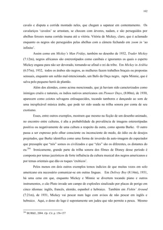 102

cavalo e disputa a corrida montado neles, que chegam a sapatear em contentamento. Os
cavalariços „cavalos‟ se arrastam, se chocam com árvores, nadam, e são perseguidos por
abelhas ferozes numa corrida insana até a vitória. Vitória de Mickey, claro, que é aclamado
enquanto os negros são perseguidos pelas abelhas com a câmera fechando em zoom in „ao
infinito‟.
Assim como em Mickey‟s Man Friday, também no desenho de 1932, Trader Mickey
(7:12m), negros africanos são estereotipados como canibais e ignorantes os quais o esperto
Mickey engana para não ser devorado, tornando-se afinal o rei da tribo. Em Mickey in Arábia
(6:57m), 1932, todos os árabes são negros, as mulheres fazem trabalhos braçais ou propostas
sensuais, enquanto um sultão mal-intencionado, um Bafo da Onça negro, rapta Minnie, que é
salva pelo pequeno herói de plantão.
Além dos alemães, como acima mencionado, que já haviam sido caracterizados como
inimigos cruéis e naturais, os índios nativos americanos em Pioneer Days, (8:00m), de 1930,
aparecem como coiotes selvagens enlouquecidos, tocando tambores e dançando ao som de
uma inexplicável música árabe, que pode ter sido usada na trilha sonora por conta de seu
exotismo.
Esses, entre outros exemplos, mostram que mesmo na ficção de um desenho animado,
no encontro entre culturas, é alta a probabilidade da prevalência de imagens estereotipadas
positiva ou negativamente de uma cultura a respeito da outra, como aponta Burke. O outro
passa a ser expresso pelo olhar consciente ou inconsciente do medo, do ódio ou de desejos
projetados, que Burke identifica como uma forma de inversão da auto-imagem do espectador
que pressupõe que “nós” somos os civilizados e que “eles” são os diferentes, os distantes do
eu.284 Ironicamente, grande parte da trilha sonora dos filmes de Disney desse período é
composta por temas jazzísticos de forte influência da cultura musical dos negros americanos e
por temas orientais que dão os toques „exóticos‟.
Pelos menos em dois outros exemplos temos indícios de que muitas vezes em solo
americano era necessário comunicar-se em outras línguas. Em Delivey Boy (8:14m), 1931,
há uma cena em que, enquanto Mickey e Minnie se divertem tocando piano e outros
instrumentos, o cão Pluto invade um campo de explosões sinalizado por placas de perigo em
cinco idiomas: inglês, francês, alemão, espanhol e hebraico. Também em Fishin‟ Around
(7:21m), de 1931, Mickey vai pescar num lago com avisos de não pescar em inglês e
hebraico. Aqui, o dono do lago é supostamente um judeu que não permite a pesca. Mesmo

284

BURKE, 2004. Op. Cit. p. 156-157

 