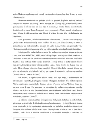103

assim, Mickey e seu cão pescam à vontade e acabam fugindo quando o dono da terra se revela
o homem da lei.
Da mesma forma que nas questões raciais, as questões de gênero parecem refletir a
tradição nos desenhos do Mickey. Ainda de 1931, em Delivery boy, já mencionado, vemos
que enquanto o rato se mete em todo tipo de aventuras, a ratinha Minnie executa tarefas
domésticas, lava roupa, dança alegremente com o companheiro Mickey quando este chega em
casa. Cenas da vida doméstica onde Minnie é a dona de casa feliz e trabalhadeira são
recorrentes.
E se, porventura, Minnie repetidamente afirmasse que „I can take care of myself!‟
(Posso cuidar de mim mesma!), como acontece em Two-Gun Mickey (9:29m), de 1934, as
circunstâncias do curta animado a colocam no Velho Oeste, frente a um procurado vilão
(Bafo, claro), sendo oportunamente salva por Mickey, que faz troça da afirmação da ratinha.
Minnie também podia sinalizar o perigo das mulheres estrangeiras, no caso as latinas,
como em Cactus Kid (7:28m), 1930 , onde Mickey chega a uma suposta cidade mexicana. A
„mexicana‟ Minnie está um tom acima do modelo feminino americano tradicional, sentada no
balcão do café canta de modo coquete e sensual. Mickey entra e se exibe tocando música
nuns copos, tornando-se inconveniente quando a toca de forma abusiva nas faces e puxa seu
nariz. Ela se ofende e briga com ele em espanhol. Chega o vilão (Bafo) e assedia Minnie que
grita e é salva então pelo baixinho Mickey que, apesar de apavorado, enfrenta o grandalhão
(tudo ao tema de Can Can de Gluck).
Em resumo, o sujeito Outro, nesses filmes, caso seja negro, é normalmente um
africano; caso seja índio, é selvagem; caso seja estrangeiro, é exótico. Não há homosexuais.
Não há sujeitos com incapacidades físicas, a não ser o „sempre malvado‟ Bafo da Onça, que
usa uma perna de pau. E a segurança e a integridade das mulheres dependem do mocinho
Mickey, que reforça a ideia da masculinidade norte-americana, traduzida no credo do true
americanism, onde valores não nacionais e não brancos foram caracterizados como fracos ou
efeminados, conforme Gerstle285.
A indústria cinematográfica, principalmente Hollywood, trabalhou e ainda trabalha
ativamente na construção da identidade nacional estadunidense.

A importância do cinema

nessa construção já foi amplamente demonstrada em trabalhos acadêmicos como o de
Burgoyne, que analisa a influência do cinema contemporâneo na relação com a consciência
histórica, onde ficção e história redesenham e reconstroem memórias e conceitos da

285

GERSTLE, Op. Cit.

 