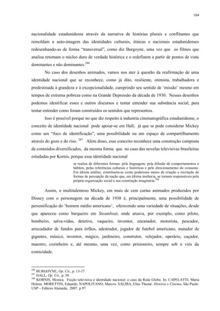 104

nacionalidade estadunidense através da narrativa de histórias plurais e conflitantes que
remoldam a auto-imagem das identidades culturais, étnicas e nacionais estadunidenses
redesenhando-as de forma “transversal”, como diz Burgoyne, uma vez que os filmes que
analisa retomam o núcleo duro de verdade histórica e o redefinem a partir de pontos de vista
dominantes e não dominantes.286
No caso dos desenhos animados, vamos nos ater à questão da reafirmação de uma
identidade nacional que se reconhece, como já dito, resiliente, otimista, trabalhadora e
predestinada à grandeza e à excepcionalidade, cumprindo seu sentido de „missão‟ mesmo em
tempos de extrema pobreza como na Grande Depressão da década de 1930. Nesses desenhos
podemos identificar esses e outros discursos e tentar entender sua substância social, para
tentar entender como foram construídos os sentidos que representou.
Isso é possível porque no que diz respeito à industria cinematográfica estadunidense, o
conceito de identidade nacional pode apoiar-se em Hall, já que se pode considerar Mickey
como um “foco de identificação”, uma possibilidade ou um espaço de compartilhamento
através do gozo e do riso. 287 Além disso, esse conceito reconhece uma construção composta
de conteúdos diversificados, da mesma forma que no caso das novelas televisivas brasileiras
estudadas por Kornis, porque essa identidade nacional
se realiza de diferentes formas: pela linguagem, pela difusão de comportamentos e
hábitos, pelas referências culturais e históricas e pelo direcionamento do consumo.
Em última análise, constituem-se como poderosos meios de criação e recriação de
formas de percepção da nação que, em última instância, se tornam responsáveis pela
própria organização social e sua construção imaginária.288

Assim, o multitalentoso Mickey, em mais de cem curtas animados produzidos por
Disney com o personagem na década de 1930 é, principalmente, uma possibilidade de
personificação do „homem médio americano‟, oferecendo uma variedade de situações, desde
que apareceu como barqueiro em Steamboat, onde atuava, por exemplo, como piloto,
bombeiro, salva-vidas, detetive, vaqueiro, inventor, encanador, motorista, pescador,
arrecadador de fundos para órfãos, adestrador, jogador de futebol americano, matador de
gigantes, músico, inventor, mágico, jardineiro, construtor, velejador, operário, caçador,
maestro, cozinheiro e, até mesmo, uma vez, como prisioneiro, sempre sob o viés da
comicidade.

286

BURGOYNE, Op. Cit., p. 13-17
HALL, Op. Cit., p. 58
288
KORNIS, Monica. Ficção televisiva e identidade nacional: o caso da Rede Globo. In: CAPELATTI, Maria
Helena. MORETTIN, Eduardo. NAPOLITANO, Marcos. SALIBA, Elias Thomé. História e Cinema. São Paulo:
USP – Editora Alameda, 2007. p.97
287

 