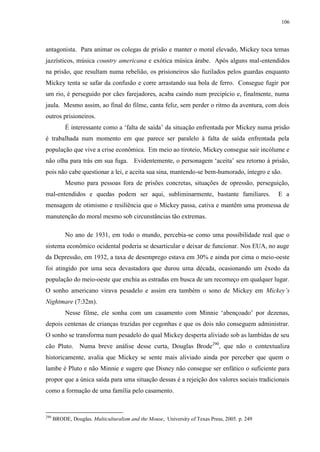 106

antagonista. Para animar os colegas de prisão e manter o moral elevado, Mickey toca temas
jazzísticos, música country americana e exótica música árabe. Após alguns mal-entendidos
na prisão, que resultam numa rebelião, os prisioneiros são fuzilados pelos guardas enquanto
Mickey tenta se safar da confusão e corre arrastando sua bola de ferro. Consegue fugir por
um rio, é perseguido por cães farejadores, acaba caindo num precipício e, finalmente, numa
jaula. Mesmo assim, ao final do filme, canta feliz, sem perder o ritmo da aventura, com dois
outros prisioneiros.
É interessante como a „falta de saída‟ da situação enfrentada por Mickey numa prisão
é trabalhada num momento em que parece ser paralelo à falta de saída enfrentada pela
população que vive a crise econômica. Em meio ao tiroteio, Mickey consegue sair incólume e
não olha para trás em sua fuga. Evidentemente, o personagem „aceita‟ seu retorno à prisão,
pois não cabe questionar a lei, e aceita sua sina, mantendo-se bem-humorado, íntegro e são.
Mesmo para pessoas fora de prisões concretas, situações de opressão, perseguição,
mal-entendidos e quedas podem ser aqui, subliminarmente, bastante familiares.

E a

mensagem de otimismo e resiliência que o Mickey passa, cativa e mantêm uma promessa de
manutenção do moral mesmo sob circunstâncias tão extremas.
No ano de 1931, em todo o mundo, percebia-se como uma possibilidade real que o
sistema econômico ocidental poderia se desarticular e deixar de funcionar. Nos EUA, no auge
da Depressão, em 1932, a taxa de desemprego estava em 30% e ainda por cima o meio-oeste
foi atingido por uma seca devastadora que durou uma década, ocasionando um êxodo da
população do meio-oeste que enchia as estradas em busca de um recomeço em qualquer lugar.
O sonho americano virava pesadelo e assim era também o sono de Mickey em Mickey‟s
Nightmare (7:32m).
Nesse filme, ele sonha com um casamento com Minnie „abençoado‟ por dezenas,
depois centenas de crianças trazidas por cegonhas e que os dois não conseguem administrar.
O sonho se transforma num pesadelo do qual Mickey desperta aliviado sob as lambidas de seu
cão Pluto. Numa breve análise desse curta, Douglas Brode290, que não o contextualiza
historicamente, avalia que Mickey se sente mais aliviado ainda por perceber que quem o
lambe é Pluto e não Minnie e sugere que Disney não consegue ser enfático o suficiente para
propor que a única saída para uma situação dessas é a rejeição dos valores sociais tradicionais
como a formação de uma família pelo casamento.

290

BRODE, Douglas. Multiculturalism and the Mouse, University of Texas Press, 2005. p. 249

 