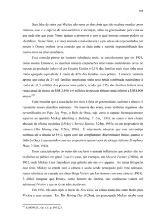 108

Sem falar da raiva que Mickey não sente ao descobrir que não recebeu moedas como
esmolas, esse é o espírito de auto-sacrifício e aceitação, além da generosidade para com os
que nada têm que esses filmes ajudam a promover e com o qual pessoas comuns podem se
identificar. Nesse filme, a criança mimada e mal-educada e o pai obeso são representados por
porcos e Disney explora certa conexão que se fazia entre a suposta responsabilidade dos
muitos ricos na crise econômica.
Essa conexão parece ter bastante substância social se considerarmos que em 1929,
como mostra Limoncic, as duzentas maiores corporações americanas controlavam cerca de
metade da produção industrial dos Estados Unidos e 0,1% das famílias mais ricas tinha uma
renda agregada equivalente à renda de 42% das famílias mais pobres. Limoncic também
aponta que cerca de 24 mil famílias americanas tinha uma renda combinada equivalente à
renda de 11,5 milhões das pessoas mais pobres, sendo que 71% das famílias tinham uma
renda anual de menos de US$ 2.500, e 6 milhões de pessoas tinham renda inferior a US$1.000
anuais.292
Cabe ressaltar que a associação dos ricos à falta de generosidade, sadismo e abusos, é
recorrente nesses desenhos animados. Na maioria das vezes, esses atributos negativos são
personificados no Pepe Leg Pepe, o Bafo de Onça, seja como o capataz hierarquicamente
superior ao operário Mickey (Building a Building, 7:13m, 1933), ou como o rico cliente
abusado da oficina mecânica (Mickey‟s Service Station, 7:23m, 1935), ou um proprietário de
imóveis (The Moving Day, 9:24m, 1936).

É interessante observar que esse estereótipo

continua até a década de 1940, agora com um complemento discriminador étnico, quando o
Bafo da Onça é apresentado como um empresário aproveitador de sotaque italiano (Symphony
Hour, 7:34m, 1942).
Essas caracterizações do outro não excluem eventuais influências que podem não ser
explícitas ao público em geral. Esse é o caso, por exemplo, em Musical Farmer (7:00m), de
1932, onde Mickey é um fazendeiro cuja galinha põe um ovo gigante. Ao tentar fotografar
esse feito, Mickey se enrola com a câmera e acaba sendo perseguido pelo tripé animado,
numa referência ao cineasta soviético Dziga Vertov em Um homem com uma câmera (1929).
É difícil imaginar que Disney, como homem do cinema, não conhecesse (talvez até
admirasse) Vertov e que as ideias não circulavam.
Em 1936, três anos após o início do New Deal, as coisas ainda não estão fáceis para
Mickey e seus amigos. Em The Moving Day (9:24m), um preocupado Mickey recebe uma

292

LIMONCIC, Op. Cit., p. 198-225

 
