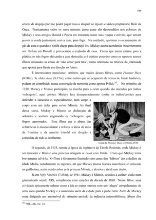 109

ordem de despejo por não poder pagar mais o aluguel ao injusto e sádico proprietário Bafo da
Onça. Praticamente todos os nove minutos desse curta são despendidos nos esforços de
Mickey e seus amigos Donald e Pateta em tentarem reunir suas roupas e móveis, que seriam
postos à venda juntamente com a casa, para fugir. Na confusão, quebram o encanamento de
gás da casa e quando o xerife chega para despejá-los, Mickey acaba acendendo inocentemente
um fósforo em Donald e provocando a explosão da casa. Como que numa catarse para a
platéia, os três fogem deixando a casa destruída, e é curioso perceber como se repetem nesses
filmes animados as cenas de „não olhar para trás‟, numa retomada da retórica da jeremiada
que aponta para frente em direção ao futuro.
É interesssante mencionar, também, que muitos desses filmes, como Pionner Days
(8:00m), Ye olden days (8:15m), entre outros que se ocuparam de temas de fundo histórico,
podem ter contribuído numa construção de memória como aponta Pollak293.

No primeiro, de

1930, Mickey e Minnie participam da marcha para o oeste quando são atacados por índios
„selvagens‟, aqui coiotes. Mickey luta desesperadamente contra os índios/coiotes para
defender a caravana e, especialmente, num corpo a
corpo com um deles para salvar Minnie. Ao final
desse curta, Mickey e Minnie se disfarçam de
soldados e acabam enganando os „selvagens‟ que
fogem apavorados.

Esse filme usa e abusa das

referências à masculinidade e reforça a ideia do mito
da fronteira e da marcha triunfal em direção a
conquista de todo o continente.
Cena de Pionner Days, (8:00m),1930.

O segundo, de 1933, remete à época da Inglaterra da Távola Redonda, onde Mickey é
um trovador e Minnie uma princesa obrigada se casar com Pateta. Claro que Mickey tenta
bravamente salvá-la. O filme é fartamente ilustrado com cenas dos „hábitos‟ dos cidadãos da
Idade Média, notadamente os ingleses, até que Mickey (numa licença anacrônica) é colocado
na guilhotina, acaba sendo salvo pela princesa Minnie, e derrota o rival num duelo.
Já em Nifty Nineties (7:25m), de 1941, Mickey e Minnie, vestidos à caráter, estão num
glamurizado século XIX, completado com canções da década de 1890. Nesse filme, uma
atividade tipicamente urbana como a ida ao teatro termina com um „alegre‟ atropelamento de
uma vaca quando Mickey e a namorada saem da cidade para a parte rural. Além de Mickey
estar dirigindo um automóvel do primeiro período da indústria automobilística (Brass Era
293

POLLAK, Op. Cit.

 