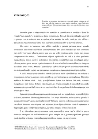 11

INTRODUÇÃO
É melhor ser prudente, nem todos os casos são iguais, costuma-se até
dizer que não há cegueiras, mas cegos, quando a experiência dos
tempos não tem feito outra coisa que dizer-nos que não há cegos, mas
1
cegueiras.

Essencial para a sobrevivência das espécies, a comunicação é também a base da
relação „caça-caçador‟ e a realização dessa comunicação depende de uma mediação sensorial
e química com o ambiente que se realiza pelos sentidos da visão, audição, tato, olfato e
paladar que predominam de forma mais ou menos acentuada entre as espécies animais.
Mas entre os humanos, tato, olfato, audição e paladar parecem ter-se tornado
secundários em nossas sociedades contemporâneas. Dos cinco sentidos que nos couberam
para sobreviver neste planeta, parece que só o da visão continua sendo crucial para nossa
compreensão do mundo.

Consumimos objetos agradáveis ao tato e à vista, perfumes

maravilhosos, música incrível e alimentos necessários ou supérfluos que nos chegam como
oferta a partir - quase sempre e primeiramente - de uma visualidade construída sobre imagens
associadas a tais coisas. Mesmo a comunicação verbal está em grande medida fundamentada
em informações não verbais que capturamos consciente ou inconscientemente com o olhar.
A visão parece ter se tornado o sentido que tem a maior capacidade de nos remeter e
nos conectar, inclusive, com os outros sentidos e com lembranças e associações de diferentes
aspectos de nossas vidas.

Hoje, principalmente depois dos últimos 200 anos, vivemos

mergulhados num mundo de luzes e de imagens, e a própria sensação de velocidade associada
a nossa contemporaneidade decorre em grande medida dessa profusão de informações que nos
entram pelos olhos.
Se pensarmos em Imagem como um termo que pode ser tomado tanto no sentido físico
e técnico, quanto no da concepção mental de “ver o que não existe, assim como o que não é
claramente visível”2, como explica Raymond Williams, também podemos compreender como
os valores passaram a ser regidos cada vez mais pelos signos visuais e como é importante a
negociação, quase sempre desapercebida, de tantas imagens no nosso dia a dia.
E se, além disso, percebermos que existe uma sutileza entre „ver‟ e „olhar‟, e que o
modo de olhar pode ser mais relevante do que a imagem em si, podemos perceber que esse
modo de olhar se tornou essencial para dar sentido ao mundo em que vivemos.

1
2

SARAMAGO, José. Ensaio sobre a cegueira. Rio de Janeiro: Companhia das Letras,1995.
WILLIAMS, Raymond. Palavras-Chave. São Paulo: Boitempo Editorial, 2007. p. 219-220

 