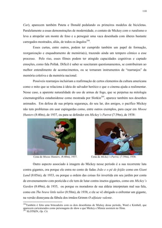 110

Car), aparecem também Pateta e Donald pedalando os primeiros modelos de bicicletas.
Paralelamente a essas demonstrações de modernidade, o contato de Mickey com o ruralismo o
leva a atropelar um monte de feno e a perseguir uma vaca desenhada com úberes bastante
carregados mostrados, alíás, de todos os ângulos 294.
Esses curtas, entre outros, podem ter cumprido também um papel de formação,
reorganização e enquadramento de memória(s), trazendo ainda um tempero cômico a esse
processo.

Pelo riso, esses filmes podem ter atingido capacidades cognitivas e captado

emoções, como fala Pollak. Difícil é saber se suscitaram questionamentos, se contribuíram ao
melhor entendimento de acontecimentos, ou se tornaram instrumentos de “rearranjos” da
memória coletiva e da memória nacional.
Possíveis rearranjos incluiriam a reafirmação de certos elementos da cultura americana
como o mito que se relaciona à ideia do salvador heróico e que o cinema ajuda a realimentar.
Nesse caso, a aparente naturalidade do uso de armas de fogo, que se perpetua na mitologia
cinematográfica estadunidense como mostrada por Slotkin295, aparece também nos desenhos
animados. Em defesa de sua própria segurança, do seu lar, dos amigos, o pacífico Mickey
não tem problemas em usar espingardas como, entre outros exemplos, para caçar em Moose
Hunters (8:40m), de 1937, ou para se defender em Mickey‟s Parrot (7:39m), de 1938:

Cena de Moose Hunters, (8:40m), 1937.

Cena de Mickey‟s Parrot, (7:39m), 1938.

Outro aspecto associado à imagem do Mickey nesse período é a sua recorrente luta
contra gigantes, ora porque ele entra no conto de fadas João e o pé de feijão como em Giant
Land (8:05m), de 1933, ou porque a ordem das coisas foi invertida em seu jardim por conta
de envenenamento com pesticida e ele tem de lutar contra insetos gigantes, como em Mickey‟s
Garden (8:49m), de 1935, ou porque os moradores de sua aldeia interpretam mal sua fala,
como em The brave little tailor (8:58m), de 1938, e ele se vê obrigado a enfrentar um gigante,
na versão disneyana da fábula dos irmãos Grimm O alfaiate valente.
294

Também é feita uma brincadeira com os dois desenhistas de Mickey desse período, Ward e Kimball, que
aparecem caricaturados como personagens do show a que Mickey e Minnie assistem no filme.
295
SLOTKIN, Op. Cit.

 