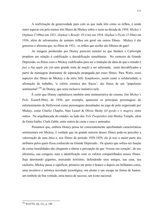 111

A reafirmação da generosidade para com os que nada têm como os órfãos, é ainda
outro aspecto em pelo menos três filmes de Mickey sobre o tema na década de 1930: Mickey‟s
Orphans (7:09m) em 1931, Orphan‟s Benefit (9:11m) em 1934, Orphan‟s Picnic (7:58m) em
1936, além de salvamentos de animais órfãos em geral em outros filmes. Mickey é tão
generoso e altruísta que, no filme de 1931, os órfãos que acolhe são filhotes de gato!
As imagens produzidas por Disney parecem remeter ao que Sturken e Cartwright
propõem em relação à codificação e decodificação simultâneas. No contexto da Grande
Depressão, os filmes com o Mickey codificados para ser a tradução da ideia de que o mundo é
just a big apple pie (só uma grande torta de maçã) a ser saboreada, eram decodificados a
partir da mensagem dominante de superação propagada por esses filmes. Para Watts, esses
aspectos dos filmes de Mickey e da série Silly Symphonies, assim como a solidariedade, a
afirmação do trabalho, „a vitória cósmica dos fracos‟, são frutos de um “populismo
sentimental” 296 de Disney, que seria inclusive instintivo nele.
É certo que Disney capitalizava também uma metanarrativa do cinema. Em Mickey‟s
Polo Team(8:50m), de 1936, por exemplo, aparecem os principais personagens do
entretenimento de Hollywood como personagens desenhados no jogo de polo organizado por
Mickey, como Charlie Chaplin, Stan Laurel & Oliver Hardy (O gordo e o magro), entre
outros. Na arquibancada do estádio, ao lado dos Três Porquinhos está Shirley Temple, além
de Greta Garbo, Clark Gable, entre outros de carne e osso e animados.
Pensamos que, embora Disney possa ter conscientemente aprofundado características
sentimentais em Mickey, é verdade que na grande maioria desses filmes pode-se perceber a
valorização de uma ética e, nos filmes do período 1928-1929, ele já traz a maior parte dos
atributos pelos quais ficou conhecido na Grande Depressão. Os ajustes que sofreu em função
de certas moralidades não chegaram a alterar a percepção de que „tivesse um coração‟, de seu
altruísmo, sua coragem, nem a identificação com os valores compartilhados nesses filmes.
Seja derrotando gigantes, marcando território, defendendo seus amigos, sua casa, seu
cachorro, Mickey passa a significar, primeiro em preto e branco e depois em brilhantes cores,
uma inventiva e artística novidade tecnológica, um alento e um escape na forma de humor,
um símbolo de boa vontade, uma marca de sucesso, um ícone nacional.

296

WATTS, Op. Cit., p. 100

 