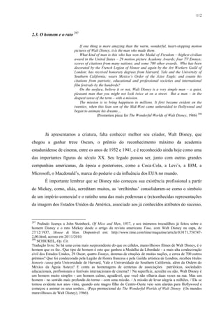 112

2.3. O homem e o rato 297
If one thing is more amazing than the warm, wonderful, heart-stopping motion
pictures of Walt Disney, it is the man who made them.
What kind of man is this who has won the Medal of Freedom – highest civilian
award in the United States – 29 motion picture Academy Awards; four TV Emmys;
scores of citations from many nations; and some 700 other awards. Who has been
decorated by the French Legion of Honor and again by the Art Workers Guild of
London; has received honorary degrees from Harvard, Yale and the University of
Southern California; wears Mexico‟s Order of the Aztec Eagle; and counts his
citations from patriotic, educational and professional societies and international
film festivals by the hundreds?
On the surface, believe it or not, Walt Disney is a very simple man – a quiet,
pleasant man that you might not look twice at on a street. But a man – in the
deepest sense of the term – with a mission.
The mission is to bring happiness to millions. It first became evident en the
twenties, when this lean son of the Mid-West came unheralded to Hollywood and
began to animate his dreams…
(Promotion piece for The Wonderful Worlds of Walt Disney, 1966) 298

Já apresentamos a criatura, falta conhecer melhor seu criador, Walt Disney, que
chegou a ganhar treze Oscars, o prêmio do reconhecimento máximo da academia
estadunidense de cinema, entre os anos de 1932 e 1941, e é reconhecido ainda hoje como uma
das importantes figuras do século XX. Seu legado passou ser, junto com outras grandes
companhias americanas, da época e posteriores, como a Coca-Cola, a Levi‟s, a IBM, a
Microsoft, o Macdonald‟s, marca do poderio e da influência dos EUA no mundo.
É importante lembrar que se Disney não começou sua existência profissional a partir
do Mickey, como, aliás, acreditam muitos, as „orelhinhas‟ consolidaram-se como o símbolo
de um império comercial e o ratinho uma das mais poderosas e (re)conhecidas representações
da imagem dos Estados Unidos da América, associado aos já conhecidos atributos do sucesso,

297

Pedindo licença a John Steinbeck, Of Mice and Men, 1937, e aos inúmeros trocadilhos já feitos sobre o
homem Disney e o rato Mickey desde o artigo da revista americana Time, com Walt Disney na capa, de
27/12/1937, Mouse & Man. Disponível em: http://www.time.com/time/magazine/article/0,9171,7587472,00.html, acesso em 20/11/2010.
298
SCHICKEL, Op. Cit.
Tradução livre: Se há uma coisa mais surpreendente do que os cálidos, maravilhosos filmes de Walt Disney, é o
homem que os fez. /Que tipo de homem é este que ganhou a Medalha da Liberdade - a mais alta condecoração
civil dos Estados Unidos, 29 Oscar, quatro Emmys, dezenas de citações de muitas nações, e cerca de 700 outros
prêmios? Que foi condecorado pela Legião de Honra francesa e pela Guilda artística de Londres, recebeu títulos
honoris causa pela Universidade de Harvard, Yale e Universidade de Southern California, além da Ordem do
México da Águia Asteca? E conta as homenagens de centenas de associações patrióticas, sociedades
educacionais, profissionais e festivais internacionais de cinema? / Na superfície, acredite ou não, Walt Disney é
um homem muito simples - um homem calmo, agradável, que você não olharia duas vezes na rua. Mas um
homem - no sentido mais profundo do termo - com uma missão. / A missão de levar alegria a milhões. / Ela se
tornou evidente nos anos vinte, quando este magro filho do Centro-Oeste veio sem alardes para Hollywood e
começou a animar os seus sonhos... (Peça promocional do The Wonderful Worlds of Walt Disney (Os mundos
maravilhosos de Walt Disney), 1966).

 