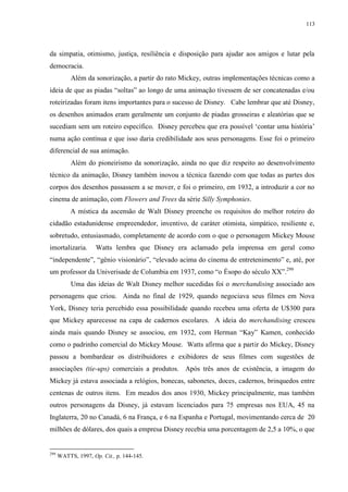 113

da simpatia, otimismo, justiça, resiliência e disposição para ajudar aos amigos e lutar pela
democracia.
Além da sonorização, a partir do rato Mickey, outras implementações técnicas como a
ideia de que as piadas “soltas” ao longo de uma animação tivessem de ser concatenadas e/ou
roteirizadas foram itens importantes para o sucesso de Disney. Cabe lembrar que até Disney,
os desenhos animados eram geralmente um conjunto de piadas grosseiras e aleatórias que se
sucediam sem um roteiro específico. Disney percebeu que era possível „contar uma história‟
numa ação contínua e que isso daria credibilidade aos seus personagens. Esse foi o primeiro
diferencial de sua animação.
Além do pioneirismo da sonorização, ainda no que diz respeito ao desenvolvimento
técnico da animação, Disney também inovou a técnica fazendo com que todas as partes dos
corpos dos desenhos passassem a se mover, e foi o primeiro, em 1932, a introduzir a cor no
cinema de animação, com Flowers and Trees da série Silly Symphonies.
A mística da ascensão de Walt Disney preenche os requisitos do melhor roteiro do
cidadão estadunidense empreendedor, inventivo, de caráter otimista, simpático, resiliente e,
sobretudo, entusiasmado, completamente de acordo com o que o personagem Mickey Mouse
imortalizaria.

Watts lembra que Disney era aclamado pela imprensa em geral como

“independente”, “gênio visionário”, “elevado acima do cinema de entretenimento” e, até, por
um professor da Univerisade de Columbia em 1937, como “o Ésopo do século XX”.299
Uma das ideias de Walt Disney melhor sucedidas foi o merchandising associado aos
personagens que criou. Ainda no final de 1929, quando negociava seus filmes em Nova
York, Disney teria percebido essa possibilidade quando recebeu uma oferta de U$300 para
que Mickey aparecesse na capa de cadernos escolares. A ideia do merchandising cresceu
ainda mais quando Disney se associou, em 1932, com Herman “Kay” Kamen, conhecido
como o padrinho comercial do Mickey Mouse. Watts afirma que a partir do Mickey, Disney
passou a bombardear os distribuidores e exibidores de seus filmes com sugestões de
associações (tie-ups) comerciais a produtos. Após três anos de existência, a imagem do
Mickey já estava associada a relógios, bonecas, sabonetes, doces, cadernos, brinquedos entre
centenas de outros itens. Em meados dos anos 1930, Mickey principalmente, mas também
outros personagens da Disney, já estavam licenciados para 75 empresas nos EUA, 45 na
Inglaterra, 20 no Canadá, 6 na França, e 6 na Espanha e Portugal, movimentando cerca de 20
milhões de dólares, dos quais a empresa Disney recebia uma porcentagem de 2,5 a 10%, o que

299

WATTS, 1997, Op. Cit., p. 144-145.

 