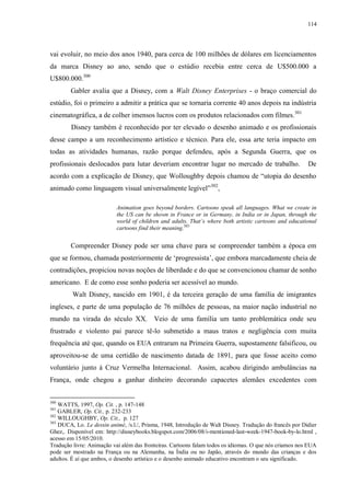 114

vai evoluir, no meio dos anos 1940, para cerca de 100 milhões de dólares em licenciamentos
da marca Disney ao ano, sendo que o estúdio recebia entre cerca de U$500.000 a
U$800.000.300
Gabler avalia que a Disney, com a Walt Disney Enterprises - o braço comercial do
estúdio, foi o primeiro a admitir a prática que se tornaria corrente 40 anos depois na indústria
cinematográfica, a de colher imensos lucros com os produtos relacionados com filmes.301
Disney também é reconhecido por ter elevado o desenho animado e os profissionais
desse campo a um reconhecimento artístico e técnico. Para ele, essa arte teria impacto em
todas as atividades humanas, razão porque defendeu, após a Segunda Guerra, que os
profissionais deslocados para lutar deveriam encontrar lugar no mercado de trabalho.

De

acordo com a explicação de Disney, que Wolloughby depois chamou de “utopia do desenho
animado como linguagem visual universalmente legível”302,
Animation goes beyond borders. Cartoons speak all languages. What we create in
the US can be shown in France or in Germany, in India or in Japan, through the
world of children and adults. That‟s where both artistic cartoons and educational
cartoons find their meaning.303

Compreender Disney pode ser uma chave para se compreender também a época em
que se formou, chamada posteriormente de „progressista‟, que embora marcadamente cheia de
contradições, propiciou novas noções de liberdade e do que se convencionou chamar de sonho
americano. E de como esse sonho poderia ser acessível ao mundo.
Walt Disney, nascido em 1901, é da terceira geração de uma família de imigrantes
ingleses, e parte de uma população de 76 milhões de pessoas, na maior nação industrial no
mundo na virada do século XX. Veio de uma família um tanto problemática onde seu
frustrado e violento pai parece tê-lo submetido a maus tratos e negligência com muita
frequência até que, quando os EUA entraram na Primeira Guerra, supostamente falsificou, ou
aproveitou-se de uma certidão de nascimento datada de 1891, para que fosse aceito como
voluntário junto à Cruz Vermelha Internacional. Assim, acabou dirigindo ambulâncias na
França, onde chegou a ganhar dinheiro decorando capacetes alemães excedentes com
300

WATTS, 1997, Op. Cit. , p. 147-148
GABLER, Op. Cit., p. 232-233
302
WILLOUGHBY, Op. Cit., p. 127
303
DUCA, Lo. Le dessin animé, /s.l./, Prisma, 1948, Introdução de Walt Disney. Tradução do francês por Didier
Ghez,. Disponível em: http://disneybooks.blogspot.com/2006/08/i-mentioned-last-week-1947-book-by-lo.html ,
acesso em 15/05/2010.
Tradução livre: Animação vai além das fronteiras. Cartoons falam todos os idiomas. O que nós criamos nos EUA
pode ser mostrado na França ou na Alemanha, na Índia ou no Japão, através do mundo das crianças e dos
adultos. É aí que ambos, o desenho artístico e o desenho animado educativo encontram o seu significado.
301

 