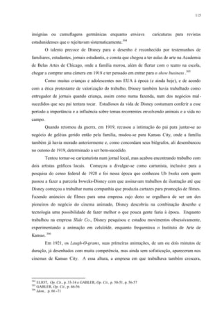115

insígnias ou camuflagens germânicas enquanto enviava
estadunidenses que o rejeitavam sistematicamente.

caricaturas para revistas

304

O talento precoce de Disney para o desenho é reconhecido por testemunhos de
familiares, estudantes, jornais estudantis, e consta que chegou a ter aulas de arte na Academia
de Belas Artes de Chicago, onde a família morou, além de flertar com o teatro na escola,
chegar a comprar uma câmera em 1918 e ter pensado em entrar para o show business .305
Como muitas crianças e adolescentes nos EUA à época (e ainda hoje), e de acordo
com a ética protestante de valorização do trabalho, Disney também havia trabalhado como
entregador de jornais quando criança, assim como numa fazenda, num dos negócios malsucedidos que seu pai tentara tocar. Estudiosos da vida de Disney costumam conferir a esse
período a importância e a influência sobre temas recorrentes envolvendo animais e a vida no
campo.
Quando retornou da guerra, em 1919, recusou a intimação do pai para juntar-se ao
negócio de geléias gerido então pela família, mudou-se para Kansas City, onde a família
também já havia morado anteriormente e, como concordam seus biógrafos, ali desembarcou
no outono de 1919, determinado a ser bem-sucedido.
Tentou tornar-se caricaturista num jornal local, mas acabou encontrando trabalho com
dois artistas gráficos locais.

Começou a divulgar-se como cartunista, inclusive para a

pesquisa do censo federal de 1920 e foi nessa época que conheceu Ub Iweks com quem
passou a fazer a parceria Iwweks-Disney com que assinavam trabalhos de ilustração até que
Disney começou a trabalhar numa companhia que produzia cartazes para promoção de filmes.
Fazendo anúncios de filmes para uma empresa cujo dono se orgulhava de ser um dos
pioneiros do negócio do cinema animado, Disney descobriu na combinação desenho e
tecnologia uma possibilidade de fazer melhor o que pouca gente fazia à época. Enquanto
trabalhou na empresa Slide Co., Disney pesquisou e estudou movimentos obsessivamente,
experimentando a animação em celulóide, enquanto frequentava o Instituto de Arte de
Kansas. 306
Em 1921, os Laugh-O-grams, suas primeiras animações, de um ou dois minutos de
duração, já desenhados com muita competência, mas ainda sem sofisticação, apareceram nos
cinemas de Kansas City. A essa altura, a empresa em que trabalhava também crescera,

304

ELIOT, Op. Cit., p. 33-34 e GABLER, Op. Cit., p. 50-51, p. 56-57
GABLER, Op. Cit., p. 46-56
306
Idem., p. 66 -71
305

 