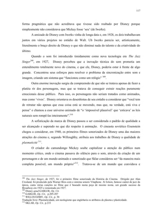 117

forma pragmática que não acreditava que tivesse sido roubado por Disney porque
simplesmente não considerava que Mickey fosse „seu‟ (de Iwerks).
A amizade de Disney com Iwerks vinha de longa data e, em 1928, os dois trabalhavam
juntos em vários projetos no estúdio de Walt. Ub Iwerks parecia ser, artisticamente,
literalmente o braço direito de Disney o que não diminui nada do talento e da criatividade do
último.
Quando o som foi introduzido timidamente como nova tecnologia em The Jazz
308

Singer , em 1927,

Disney percebeu que a inovação técnica do som prometia um

entendimento totalmente novo do cinema, e que ele, Disney, poderia estar à frente de algo
grande. Concentrou seus esforços para resolver o problema da sincronização entre som e
imagem, criando um sistema que “funcionou como um relógio” 309.
Outra enorme inovação surgiu da compreensão de que não se tratava apenas de fazer a
platéia rir dos personagens, mas que se tratava de conseguir extrair reações puramente
emocionais desse público. Para isso, os personagens não seriam tratados como animados,
mas como „vivos‟. Disney orientava os desenhistas de seu estúdio a considerar que “você tem
de retratar não apenas que essa coisa está se movendo, mas que, na verdade, está viva e
pensa” e chamou a esse universo animado de “o „impossível plausível‟ que „esticava‟ as leis
naturais sem rompê-las inteiramente”.310
A sofisticação da marca de Disney passou a ser considerada o padrão de qualidade a
ser alcançado e superado no que diz respeito à animação. O cineasta soviético Eisenstein
chegou a considerar, em 1940, os primeiros filmes sonorizados de Disney uma das maiores
atrações do cinema e, segundo Willoughby, atribuía aos trabalhos de Disney a qualidade de
plasmaticité 311.
O criador do camundongo Mickey soube capitalizar a atenção do público num
momento crítico, onde o cinema passava do silêncio para o som, através da criação de um
personagem e de um mundo animado e sonorizado que Sklar considerou ser “da maneira mais
completa possível, um mundo próprio”312.

308

Tratava-se de um mundo que convidava e

The Jazz Singer, de 1927, foi o primeiro filme sonorizado da História do Cinema. Dirigido por Alan
Crosland, foi produzido pela Warner Bros com o sistema sonoro Vitaphone. Al Jolson, famoso cantor de jazz da
época, canta várias canções no filme que é baseado numa peça de mesmo nome, um grande sucesso da
Broadway em 1925 e remontada em 1927.
309
Disney apud GABLER, Op. Cit.
310
GABLER, Op. Cit., p.205-207
311
WILLOUGHBY, Op. Cit., p. 30
Tradução livre: Plasmaticidade, um neologismo que englobaria os atributos de plasma e plasticidade.
312
SKLAR, Op. Cit., p.233

 