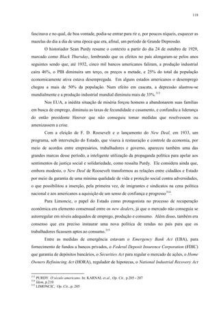 118

fascinava e no qual, de boa vontade, podia-se entrar para rir e, por poucos níqueis, esquecer as
mazelas do dia a dia de uma época que era, afinal, um período de Grande Depressão.
O historiador Sean Purdy resume o contexto a partir do dia 24 de outubro de 1929,
marcado como Black Thursday, lembrando que os efeitos no país alongaram-se pelos anos
seguintes sendo que, até 1932, cinco mil bancos americanos faliram, a produção industrial
caíra 46%, o PIB diminuíra um terço, os preços a metade, e 25% do total da população
economicamente ativa estava desempregada. Em alguns estados americanos o desemprego
chegou a mais de 50% da população. Num efeito em cascata, a depressão alastrou-se
mundialmente e a produção industrial mundial diminuiu mais de 33%.313
Nos EUA, a inédita situação de miséria forçou homens a abandonarem suas famílias
em busca de emprego, diminuiu as taxas de fecundidade e casamento, e confundiu a liderança
do então presidente Hoover que não conseguiu tomar medidas que resolvessem ou
amenizassem a crise.
Com a eleição de F. D. Roosevelt e o lançamento do New Deal, em 1933, um
programa, sob intervenção do Estado, que visava à restauração e controle da economia, por
meio de acordos entre empresários, trabalhadores e governo, apareceu também uma das
grandes marcas desse período, a inteligente utilização da propaganda política para apelar aos
sentimentos de justiça social e solidariedade, como ressalta Purdy. Ele considera ainda que,
embora modesto, o New Deal de Roosevelt transformou as relações entre cidadãos e Estado
por meio da garantia de uma mínima qualidade de vida e proteção social contra adversidades,
o que possibilitou a inserção, pela primeira vez, de imigrantes e sindicatos na cena política
nacional e aos americanos a aquisição de um senso de confiança e progresso 314.
Para Limoncic, o papel do Estado como protagonista no processo de recuperação
econômica era elemento consensual entre os new dealers, já que o mercado não conseguia se
autorregular em níveis adequados de emprego, produção e consumo. Além disso, também era
consenso que era preciso instaurar uma nova política de rendas no país para que os
trabalhadores ficassem aptos ao consumo.315
Entre as medidas de emergência estavam o Emergency Bank Act (EBA), para
fornecimento de fundos a bancos privados, o Federal Deposit Insurence Corporation (FDIC)
que garantia de depósitos bancários, o Securities Act para regular o mercado de ações, o Home
Owners Refinincing Act (HORA), regulador de hipotecas, o National Industrial Recovery Act

313

PURDY. O século americano. In: KARNAL et.al., Op. Cit., p.205 - 207
Idem, p.210
315
LIMONCIC, Op. Cit., p. 205
314

 
