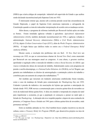 119

(NIRA) que criaria códigos de competição industrial sob supervisão do Estado e que acabou
sendo declarado inconstitucional pela Suprema Corte em 1935.
É interessante reiterar que, mesmo sob a extrema pressão social das circunstâncias da
Grande Depressão, o papel da Suprema Corte americana representa a salvaguarda da
Constituição quando se trata de redesenhar interpretações de acordo com as mudanças sociais.
Além desses, o programa de reformas instituído por Roosevelt incluía ações em todas
as frentes.

Foram instaladas agências voltadas à agricultura: Agricultural Adjustement

Administration (AAA), também declarado inconstitucional em 1936, e agências voltadas à
administração: National Recovery Administration (NRA) e Civil Works Administration
(CVA), depois Civilian Conservation Corps (CCC), além da Works Progress Administration
(WPA).

O órgão básico que chefiava todos os outros era o Federal Emergency Relief

Authority (FERA).
Mesmo assim, a resolução dos problemas não era fácil.

O New Deal teve um

recomeço em 1935, no que se convencionou chamar de Second New Deal, como anunciado
por Roosevelt em sua mensagem anual ao congresso. A essa altura, o governo resolveu
aprofundar a regulação sobre o mercado de trabalho e criou o Social Security Act (SSA) que
visava à retirada dos idosos do mercado de trabalho, federalizando custos com programas de
pensão e auxílio-desemprego, e o National Labor Relations Act (NLRA), ou Lei Wagner, que
garantia aos trabalhadores os direitos de autorregulação e contratação coletiva de trabalho e
contribuiu para um aumento de compra dos trabalhadores. 316
Até medidas que mexeram em tradições americanas estabelecidas foram tomadas,
como o caso da mudança do feriado para comemoração do Thanksgiving Day em 1939.
Cedendo à pressão da indústria e de associações de lojistas que queriam a antecipação do
feriado desde 1933, FDR moveu a comemoração para a terceira quinta-feira de novembro ao
invés da tradicional última quinta-feira. A ideia era estender a temporada de compras de natal
para impulsionar a economia, já que a população só começava a pensar no natal após o
feriado de Thanksgiving. A alteração não teve respaldo popular e depois de uma avalanche de
protestos, o Congresso fixou o feriado em 1941 para a última quinta-feira de novembro, onde
permanece até hoje.317
Entre as medidas adotadas no New Deal também houve amplos incentivos na área da
cultura, como o Treasury Relief Art Program (TRAP), que desenvolvia projetos na área de
316

Idem., p. 209-212
Cf. The year we had
acesso em 05/02/2011.
317

two Thanksgivings. Disponível em: http://docs.fdrlibrary.marist.edu/thanksg.html,

 