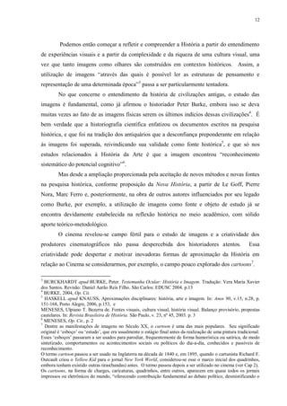 12

Podemos então começar a refletir e compreender a História a partir do entendimento
de experiências visuais e a partir da complexidade e da riqueza de uma cultura visual, uma
vez que tanto imagens como olhares são construídos em contextos históricos. Assim, a
utilização de imagens “através das quais é possível ler as estruturas de pensamento e
representação de uma determinada época”3 passa a ser particularmente tentadora.
No que concerne o entendimento da história de civilizações antigas, o estudo das
imagens é fundamental, como já afirmou o historiador Peter Burke, embora isso se deva
muitas vezes ao fato de as imagens físicas serem os últimos indícios dessas civilizações4. É
bem verdade que a historiografia científica enfatizou os documentos escritos na pesquisa
histórica, e que foi na tradição dos antiquários que a desconfiança preponderante em relação
às imagens foi superada, reivindicando sua validade como fonte histórica5, e que só nos
estudos relacionados à História da Arte é que a imagem encontrou “reconhecimento
sistemático do potencial cognitivo”6.
Mas desde a ampliação proporcionada pela aceitação de novos métodos e novas fontes
na pesquisa histórica, conforme proposição da Nova História, a partir de Le Goff, Pierre
Nora, Marc Ferro e, posteriormente, na obra de outros autores influenciados por seu legado
como Burke, por exemplo, a utilização de imagens como fonte e objeto de estudo já se
encontra devidamente estabelecida na reflexão histórica no meio acadêmico, com sólido
aporte teórico-metodológico.
O cinema revelou-se campo fértil para o estudo de imagens e a criatividade dos
produtores cinematográficos não passa despercebida dos historiadores atentos.

Essa

criatividade pode despertar e motivar inovadoras formas de aproximação da História em
relação ao Cinema se considerarmos, por exemplo, o campo pouco explorado dos cartoons7.
3

BURCKHARDT apud BURKE, Peter. Testemunha Ocular: História e Imagem. Tradução: Vera Maria Xavier
dos Santos. Revisão: Daniel Aarão Reis Filho. São Carlos: EDUSC 2004. p.13
4
BURKE, 2004, Op. Cit.
5
HASKELL apud KNAUSS, Aproximações disciplinares: história, arte e imagem. In: Anos 90, v.15, n.28, p.
151-168, Porto Alegre, 2006, p.153, e
MENESES, Ulpiano T. Bezerra de. Fontes visuais, cultura visual, história visual. Balanço provisório, propostas
cautelares. In: Revista Brasileira de História. São Paulo, v. 23, nº 45, 2003. p. 3
6
MENESES, Op. Cit., p. 2
7
Dentre as manifestações de imagens no Século XX, o cartoon é uma das mais populares. Seu significado
original é „esboço‟ ou „estudo‟, que era usualmente o estágio final antes da realização de uma pintura tradicional.
Esses „esboços‟ passaram a ser usados para parodiar, frequentemente de forma humorística ou satírica, de modo
sintetizado, comportamentos ou acontecimentos sociais ou políticos do dia-a-dia, conhecidos e passíveis de
reconhecimento.
O termo cartoon passou a ser usado na Inglaterra na década de 1840 e, em 1895, quando o cartunista Richard F.
Outcault criou o Yellow Kid para o jornal New York World, considerou-se esse o marco inicial dos quadrinhos,
embora tenham existido outras tiras(bandas) antes. O termo passou depois a ser utilizado no cinema (ver Cap 2).
Os cartoons, na forma de charges, caricaturas, quadrinhos, entre outros, aparecem em quase todos os jornais
impressos ou eletrônicos do mundo, “oferecendo contribuição fundamental ao debate político, desmistificando o

 