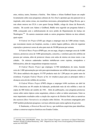 120

artes, música, teatro, literatura e história. Don Adams e Arlene Godbard fazem um amplo
levantamento sobre esses programas culturais do New Deal e apontam que eles parecem ter se
inspirado, entre outras coisas, nos muralistas mexicanos, principalmente Diego Rivera, que a
esta altura morava nos EUA e com quem George Biddle, colega de classe de Roosevelt,
estudou. De acordo com Adams e Goldbard, Biddle teria sugerido um programa federal a
FDR, começando com o embelezamento do novo prédio do Departamento de Justiça em
Washington.318 Os autores enumeram ainda os outros programas federais na área cultural,
quais sejam:
O Federal Art Project (FAP) que chegou a empregar mais de 5.000 artistas visuais,
que executaram murais em hospitais, escolas, e outros lugares públicos, além de organizar
exposições e promover cursos de artes para mais de 50.000 pessoas por semana.
O Federal Music Project (FMP) que, em seu auge, chegou a empregar cerca de 16.000
músicos, promoveu cerca de 5.000 apresentações, concertos, e similares para três milhões de
pessoas por semana, além de promover classes com aulas de música em áreas rurais e nas
cidades.

Os músicos cadastrados também trabalhavam como copistas, arranjadores e

bibliotecários, além de vanguardistas terapeutas musicais.
O Federal Theatre Project que empregou 12.700 trabalhadores do ramo, fazendo
cerca de 1.000 apresentações por mês para aproximadamene um milhão de pessoas, sendo que
78% dessa audiência não pagava. O FTP produziu mais de 1.200 peças em quatro anos de
existência. O projeto Federal Theatre of the Air irradiava peças para as principais rádios e
alcançou cerca de dez milhões de ouvintes.
O Federal Writers Project (FWP) chegou a empregar 6.686 escritores em abril de
1936 e funcionou em 48 estados da federação, produzindo mais de três milhões e meio de
cópias de 800 títulos até outubro de 1941. Além de publicações, esse programa promoveu
cursos sobre outros tópicos como arquitetura, ciência e sobre os índios americanos. Entre os
mais importantes resultados estão a criação dos arquivos de História Oral sobre as narrativas
dos escravos (Slave Narratives) e as coleções sobre folclore. Os escritores empregados pelo
FWP também produziam pesquisas e serviços editoriais para outras agências do governo.
E finalmente, o Historical Records Survey, que mobilizou arquivistas para identificar,
coletar e conservar arquivos históricos nos Estados Unidos.

318

ADAMS, Don; GOLDBARD, Arlene. New Deal Cultural Programs: experiments in Cultural Democracy,
Webster's World of Cultural Democracy, 1995. Disponível em: http://www.wwcd.org/policy/US/newdeal.html ,
acesso em 10/05/2009.

 