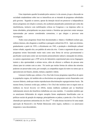 121

Uma importante questão levantada pelos autores é a da censura, já que a discussão na
sociedade estadunidense sobre isso se intensificou em se tratando de programas subsidiados
pelo governo. Segundo os autores, apesar da intenção inicial em promover a independência
desses programas em relação à censura, eles acabaram prejudicados justamente por conta das
interferências, inclusive com mobilizações críticas no Congresso e na imprensa sobre os
temas abordados, principalmente nas peças teatrais e literárias que pareciam conter ameaças
representadas por autores considerados comunistas, o que chegou a provocar uma
investigação.
Todos esses programas foram bem documentados e Adams e Goldbard avaliam que,
embora intensos, não chegaram a modificar a paisagem cultural dos EUA. Após seu término,
gradualmente a partir de 1939, e oficialmente em 1942, a produção e distribuição cultural
teriam voltado, segundo eles, aos padrões de antes da crise. Contra o argumento de que esses
programas teriam funcionado muito mais como uma forma de serviço governamental e
pacificador social para conter um movimento potencialmente radical e ameaçador de artistas,
os autores argumentam que o FTP serviu de laboratório experimental para novas linguagens
teatrais e deu oportunidade a artistas novos, além de oferecer a milhares de pessoas uma
chance para ter contato com as artes. Foi assim que muitas formas de cultura das minorias
puderam ser preservadas como, por exemplo, as companhias negras de teatro ou outras que se
apresentavam em francês, alemão, italiano, espanhol e ídiche.
Limoncic lembra que, embora o New Deal não tivesse programas específicos de apoio
às populações negras, ele também não as discriminou nos programas sociais financiados com
recursos federais, ainda que muitos reproduzissem discriminações segregacionistas locais. Da
mesma forma, Limoncic avalia que, embora o New Deal não incluísse nem os negros nem as
mulheres no Social Security Act (SSA), muitas mulheres acabaram por se beneficiar
indiretamente através dos benefícios trabalhistas aos seus maridos. E considera também que
os americanos hifenizados de origem européia foram amplamente beneficiados com as
políticas sociais de geração de emprego, principalmente os judeus, a ponto de o New Deal ser
chamado por opositores antisemitas de Jew Deal.319 O saldo dessas iniciativas foi uma ampla
aprovação de Roosevelt e do Partido Democrata entre negros, mulheres e os americanos
imigrantes e seus descendentes.

319

LIMONCIC, Op. Cit., p. 207-208

 