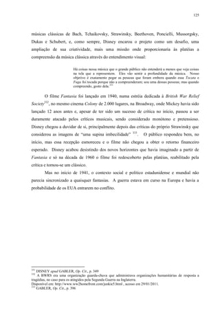 125

músicas clássicas de Bach, Tchaikovsky, Strawinsky, Beethoven, Poncielli, Mussorgsky,
Dukas e Schubert, e, como sempre, Disney encarou o projeto como um desafio, uma
ampliação de sua criatividade, mais uma missão onde proporcionaria às platéias a
compreensão da música clássica através do entendimento visual:
Há coisas nessa música que o grande público não entenderá a menos que veja coisas
na tela que a representem. Eles vão sentir a profundidade da música. Nosso
objetivo é exatamente pegar as pessoas que foram embora quando essa Tocata e
Fuga foi tocada porque não a compreenderam; sou uma dessas pessoas; mas quando
compreendo, gosto dela. 331

O filme Fantasia foi lançado em 1940, numa estréia dedicada à British War Relief
332

Society , no mesmo cinema Colony de 2.000 lugares, na Broadway, onde Mickey havia sido
lançado 12 anos antes e, apesar de ter sido um sucesso de crítica no início, passou a ser
duramente atacado pelos críticos musicais, sendo considerado monótono e pretensioso.
Disney chegou a duvidar de si, principalmente depois das críticas do próprio Strawinsky que
considerou as imagens de “uma supina imbecilidade”

333

.

O público respondeu bem, no

início, mas essa recepção esmoreceu e o filme não chegou a obter o retorno financeiro
esperado. Disney acabou desistindo dos novos horizontes que havia imaginado a partir de
Fantasia e só na década de 1960 o filme foi redescoberto pelas platéias, reabilitado pela
crítica e tornou-se um clássico.
Mas no início de 1941, o contexto social e político estadunidense e mundial não
parecia sincronizado a quaisquer fantasias. A guerra estava em curso na Europa e havia a
probabilidade de os EUA entrarem no conflito.

331

DISNEY apud GABLER, Op. Cit., p. 349
A BWRS era uma organização guarda-chuva que administrava organizações humanitárias de resposta a
tragédias, no caso para os atingidos pela Segunda Guerra na Inglaterra.
Disponível em: http://www.ww2homefront.com/junkie5.html , acesso em 29/01/2011.
333
GABLER, Op. Cit., p. 396
332

 