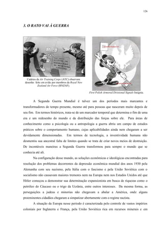126

3. O RATO VAI À GUERRA

Cadetes da Air Training Corps (ATC) observam
desenho feito em avião por membros da Royal New
Zealand Air Force (RNZAF).
First Polish Armored Divisional Signals Insígnia.

A Segunda Guerra Mundial é talvez um dos períodos mais marcantes e
transformadores do tempo presente, mesmo até para pessoas que nasceram muito depois de
seu fim. Em termos históricos, trata-se de um marcador temporal que determina o fim de uma
era e um redesenho do mundo e da distribuição das forças sobre ele.

Para áreas de

conhecimento como a psicologia ou a antropologia a guerra abriu um campo de estudos
práticos sobre o comportamento humano, cujas aplicabilidades ainda nem chegaram a ser
devidamente dimensionadas.

Em termos de tecnologia, a inventividade humana não

desmentiu sua ancestral falta de limites quando se trata de criar novos meios de destruição.
De incontáveis maneiras a Segunda Guerra transformou para sempre o mundo que se
conhecia até ali.
Na configuração desse mundo, as soluções econômicas e ideológicas encontradas para
resolução dos problemas decorrentes da depressão econômica mundial dos anos 1930 pela
Alemanha com seu nazismo, pela Itália com o fascismo e pela União Soviética com o
socialismo não causavam maiores tremores nem na Europa nem nos Estados Unidos até que
Hitler começou a demonstrar sua determinação expansionista em busca de riquezas como o
petróleo do Cáucaso ou o trigo da Ucrânia, entre outros interesses. Da mesma forma, as
perseguições a judeus e minorias não chegavam a abalar a América, onde alguns
proeminentes cidadãos chegaram a simpatizar abertamente com o regime nazista.
A situação da Europa nesse período é caracterizada pelo controle de vastos impérios
coloniais por Inglaterra e França, pela União Soviética rica em recursos minerais e em

 