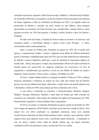 127

acelerado crescimento, enquanto a Itália fascista ocupa a Albânia e a Abissínia (hoje Etiópia).
Na Alemanha, Hitler havia conseguido a cessão dos Sudetos (Tchecoslováquia) com anuência
de França, Inglaterra e Itália na conferência de Munique em 1938 e em seguida criado um
protetorado da Boêmia e anexado um porto lituano no mar Báltico, numa perigosa
aproximação aos territórios da União Soviética que, reconhecendo o perigo, firmou o pacto
germano-soviético em 1939 para garantir a Lituânia, Letônia, Estônia e parte da Polônia e
Finlândia.
No lado oeste da Europa, a Espanha de Franco tendia ao nazismo e ao fascismo, mas
conseguiu manter a neutralidade durante a guerra, assim como Portugal.

A Suíça,

notoriamente neutra, assim permaneceu.
Após a invasão da Polônia pela Alemanha em agosto de 1939, não se podia mais
ignorar o expansionismo alemão e França e Inglaterra (esta aliada da Polônia) declararam
guerra à Alemanha, respaldados pelo apoio dos EUA que era então traduzido por empréstimos
de dinheiro e armas à Inglaterra, ainda que a custo de restrições às exportações inglesas no
mundo todo. Afinal, uma guerra é sempre uma oportunidade e Roosevelt soube reconhecê-la
fazendo passar em março/1941 no congresso americano um Lend-Lease Act (Lei de
empréstimo e arrendamento) que permitiu o envio de sete bilhões de dólares em ajuda à
Inglaterra, União Soviética, China e outros, e chegou a 50 bilhões até 1945.
Na Ásia, o Japão também decidiu se expandir invadindo a China em 1938 e colônias
francesas, holandesas e britânicas no sudeste da Ásia, onde uma imensa área do Pacífico
passou a ser área de influência do Japão. Além disso, o Japão fechou um acordo tripartite com
a Alemanha e a Itália em 1940, numa aliança que ficou conhecida como o Eixo.
A esta altura a Alemanha já controlava a Tchecoslováquia, Romênia, Hungria,
Bulgária, Noruega, Dinamarca, Holanda e maior parte da França que tinha assinado um
armistício com Alemanha e Itália depois da expulsão dos ingleses de Dunquerque em 1940.
Posteriormente, Iuguslávia e Grécia também foram conquistadas.
Os EUA, no entanto, só entraram diretamente na guerra a partir de dezembro de 1941
com o ataque dos japoneses a Pearl Harbor, uma base naval americana situada no Havaí. Esse
ataque teve um efeito catalisador na população americana, numa cena repetida
exaustivamente ainda hoje em filmes hollywoodianos sobre o assunto e que exploram o efeito
surpresa dessa ação japonesa assim como a justificada reação americana. A população se
uniu em apoio à guerra numa virada da opinião pública que, até aquele momento,
contabilizava 80% dos americanos contra a entrada dos EUA no conflito.

 
