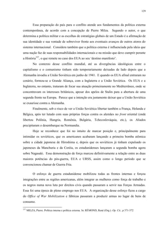 129

Essa preparação do país para o conflito atende aos fundamentos da política externa
contemporânea, de acordo com a concepção de Pierre Milza.

Segundo o autor, o que

determina a política militar e as escolhas de estratégias globais de um Estado é a afirmação de
sua identidade e sua vontade de sobreviver frente aos eventuais avanços de outros atores do
sistema internacional. Considera também que a política externa é influenciada pela ideia que
uma nação faz de suas responsabilidades internacionais e na missão que deve cumprir perante
a História337, o que remete no caso dos EUA ao seu „destino manifesto‟.
No contexto desse conflito mundial, até as divergências ideológicas entre o
capitalismo e o comunismo tinham sido temporariamente deixadas de lado depois que a
Alemanha invadiu a União Soviética em junho de 1941. E quando os EUA afinal entraram no
cenário, formou-se a Grande Aliança, com a Inglaterra e a União Soviética. Os EUA e a
Inglaterra, no entanto, trataram de focar sua atuação primeiramente no Mediterrâneo, onde se
concentravam os interesses britânicos, apesar dos apelos de Stalin para a abertura de uma
segunda frente na Europa. Parece que a intenção era justamente deixar que a União Soviética
se exaurisse contra a Alemanha.
Finalmente, sob o risco de ver a União Soviética libertar também a França, Holanda e
Bélgica, após ter lutado com suas próprias forças contra os alemães no front oriental (onde
libertou Polônia, Hungria, Romênia, Bulgária, Tchecoslováquia, etc.), os Aliados
precipitaram o desembarque na Normandia.
Hoje se reconhece que foi no intuito de marcar posição e, principalmente para
intimidar os soviéticos, que os americanos acabaram lançando a primeira bomba atômica
sobre a cidade japonesa de Hiroshima e, depois que os soviéticos já tinham expulsado os
japoneses da Manchuria e da Coréia, os estadunidenses lançaram a segunda bomba agora
sobre Nagasaki. Essa demonstração de força marcou definitivamente a relação entre as duas
maiores potências do pós-guerra, EUA e URSS, assim como o longo período que se
convencionou chamar de Guerra Fria.
O esforço de guerra estadunidense mobilizou todas as frentes internas e forçou
integrações entre as regiões americanas, além integrar as mulheres como força de trabalho e
os negros numa nova luta por direitos civis quando passaram a servir nas Forças Armadas.
Essa foi uma época de pleno emprego nos EUA. A organização desse esforço ficou a cargo
do Office of War Mobilization e fábricas passaram a produzir armas no lugar de bens de
consumo.
337

MILZA, Pierre. Política interna e política externa. In: RÉMOND, René (Org.). Op. Cit., p 371-372

 