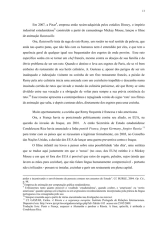 13

Em 2007, a Pixar8, empresa então recém-adquirida pelos estúdios Disney, o império
industrial estadunidense9 construído a partir do camundongo Mickey Mouse, lançou o filme
de animação Ratatouille.
Ora, Ratatouille trata da saga do rato Remy, um roedor no real sentido da palavra, que
anda nas quatro patas, que não fala com os humanos nem é entendido por eles, e que tem a
aparência geral de qualquer igual seu frequentador dos esgotos de onde provém. Esse rato
específico sonha em se tornar um chef francês, mesmo contra os desejos de sua família e do
óbvio problema de ser um rato. Quando o destino o leva aos esgotos de Paris, ele se vê bem
embaixo do restaurante de seu herói culinário, A. Gusteau e, apesar dos perigos de ser um
inadequado e indesejado visitante na cozinha de um fino restaurante francês, a paixão de
Remy pela arte culinária inicia uma amizade com um cozinheiro trapalhão e descamba numa
inusitada corrida de ratos que invade o mundo da culinária parisiense, até que Remy se sinta
dividido entre sua vocação e a obrigação de voltar para sempre a sua prévia existência de
rato.10 Esse resumo apresenta a contemporânea e repaginada versão do signo „rato‟ nos filmes
de animação que salta, e depois centenas deles, diretamente dos esgotos para uma cozinha.
Muito oportunamente, a cozinha que Remy frequenta é francesa e não americana.
Ora, a França havia se posicionado politicamente contra seu aliado, os EUA, na
questão da invasão do Iraque, em 2001.

A então Secretária de Estado estadunidense

Condeleezza Rice havia anunciado a linha punish France, forget Germany, forgive Russia

11

para tratar com os países que se recusaram a legitimar formalmente, em 2003, no Conselho
das Nações Unidas, a decisão dos EUA de lançar uma guerra preventiva contra o Iraque.
O filme infantil me levou a pensar sobre uma possibilidade „não dita‟, uma sutileza
que se traduz aqui justamente em que o „nosso‟ (no caso, dos EUA) ratinho é o Mickey
Mouse e em que só fora dos EUA é possível que ratos do esgoto, peludos, sujos (ainda que
lavem as mãos para cozinhar), que não falam língua humanamente compreensível - portanto
não civilizados - possam se instalar, cozinhar e gerir um restaurante em plena capital.
poder e incentivando o envolvimento de pessoas comuns nos assuntos de Estado”. Cf. BURKE, 2004. Op. Cit.,
p. 98.
8
Empresa de animação por computação gráfica estadunidense.
9
Utilizaremos tanto quanto possível o vocábulo „estadunidense‟, quando couber, e „americano‟ ou „norteamericano‟ quando apareça em citações ou em expressões reconhecidamente incorporadas pela prática da língua
portuguesa e/ou consagradas pelo uso.
10
Sinopse resumida aqui a partir de várias encontradas nas divulgações na internet.
11
Cf. GASPAR, Carlos. A Rússia e a segurança européia. Instituto Português de Relações Internacionais.
Disponível em: http://www.ipri.pt/investigadores/artigo.php?idi=3&ida=103 acesso em 25/05/2009.
Tradução livre: Punir a França, esquecer a Alemanha e perdoar a Rússia. A frase, apócrifa, é atribuída a
Condolezza Rice.

 