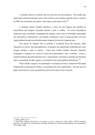 130

A situação interna, no entanto, não era uma área sem discordâncias. Tota lembra que
organizações antirroseveltianas como a Slim Gullions, por exemplo, queriam salvar a América
de FDR, dos comunistas, dos judeus e dos negros, entre outras coisas.338
A Segunda Guerra também significou o início de uma disputa sem paralelo na
concorrência das imagens veiculadas durante e após o conflito. Os meios tecnológicos
disponíveis para a produção e propagação de imagens, assim como as estratégias empregadas
por autoritários e democráticos, são bastante semelhantes como se pode perceber com uma
imparcialidade baseada num distanciamento temporal de mais de cinquenta anos.
Essa guerra de imagens não se restringe à veiculação física das mesmas, sejam
fotografias ou filmes, mas principalmente a veiculação dos significados produzidos por essas
imagens durante e após as guerras.

Como bem lembra Andreas Huyssen (seguindo

Heidegger), a memória só é possível a partir do esquecimento e não o contrário. Assim, a
memória política não pode funcionar sem o esquecimento consciente e desejado que beneficia
tanto a necessidade de saber quanto a construção de uma esfera pública democrática 339.
Nesse sentido, imagens, sua reprodução e veiculação tiveram e continuam tendo papel
fundamental na educação de olhares e na produção de novos significados, seja por meio do
papel, da moviola ou, mais recentemente, pelos novos meios como a internet.

338

TOTA, 2009, Op. Cit.
HUYSSEN, Andreas. Resistencia a la memória: los usos y abusos del olvido público. XXVII Congresso
Brasileiro de Ciências da Comunicação. Sociedade Brasileira de Estudos Interdisciplinares da Comunicação:
Porto Alegre, 2004.
339

 