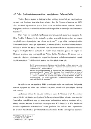 131

3.1. Poder e fascínio das imagens de Disney na relação entre Cultura e Política
Tanto a Europa quanto a América haviam assistido impassíveis ao crescimento do
nazismo e do fascismo, sem falar do socialismo. Isso fez Domenach lamentar, em 1950,
talvez um tanto ingenuamente, que as democracias não tenham sabido inventar a tempo a
propaganda, referindo-se à falta de uma resistência organizada à “ideologia conquistadora do
fascismo”340.
Marc Ferro, por outro lado, lembra que uma vez declarada a guerra, o presidente dos
EUA, Franklin D. Roosevelt, deu instruções precisas no sentido de desenvolver um cinema
que glorificasse o justo direito e os valores americanos341, o que, aliás, o cinema já vinha
fazendo bravamente, sendo que àquela altura já era uma potência industrial que movimentava
milhões de dólares nos EUA e no mundo, além de ser um auxiliar da defesa nacional cuja
força de penetração chamou a atenção do escritor Érico Veríssimo quando em viagem aos
EUA nos termos de uma contrapartida da Política da Boa Vizinhança. De acordo com as
percepções criativas e otimistas sobre o papel do cinema no período que antecede à entrada
dos EUA na guerra, Veríssimo anota sobre a sua visita à Hollywood que
[...] O cinema mostra aos habitantes da Groenlândia o último passo de swing
inventado há poucos meses no Harlem. Leva a mais remota aldeia da Índia a história
de Pasteur ou de Catarina da Rússia.
Declara um professor da cidade de Memphis que seus alunos começaram a ler e a
decorar as baladas de François Villon depois que viram Ronald Colman no filme – If
I were King. E os estudantes de Nova Orleans, após verem num cinema local Lafitte,
o Corsário, correram para o museu do Cabildo a fim de examinar de perto as
relíquias ligadas à vida daquele aventureiro; e daí por diante passaram a interessar-se
mais pela História de seu estado.342

De toda forma, na década de 1940, praticamente todos os estúdios de Hollywood
estavam engajados em filmes com a temática da guerra, fossem com personagens vivos ou
com cartoons.
À altura da entrada dos EUA no conflito, as ideias da „América livre‟, do American
way of life, do „verdadeiro americanismo‟ já haviam se consolidado interna e externamente.
Associado a essas ideias e, uma vez estabelecido no imaginário social, o simpático Mickey
Mouse torna-se portador de quaisquer mensagens que Walt Disney e o War Production
Board, o Departamento de Produção de Guerra, quisessem a ele associar. Esse Departamento
era escorado na autoridade governamental estadunidense e decidia a alocação de recursos e
340

DOMENACH, Op. Cit., p. 49
FERRO, Op.Cit., p.32
342
VERÍSSIMO, Op. Cit. p.448
341

 