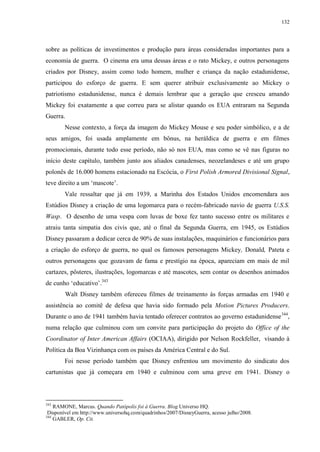 132

sobre as políticas de investimentos e produção para áreas consideradas importantes para a
economia de guerra. O cinema era uma dessas áreas e o rato Mickey, e outros personagens
criados por Disney, assim como todo homem, mulher e criança da nação estadunidense,
participou do esforço de guerra. E sem querer atribuir exclusivamente ao Mickey o
patriotismo estadunidense, nunca é demais lembrar que a geração que cresceu amando
Mickey foi exatamente a que correu para se alistar quando os EUA entraram na Segunda
Guerra.
Nesse contexto, a força da imagem do Mickey Mouse e seu poder simbólico, e a de
seus amigos, foi usada amplamente em bônus, na heráldica de guerra e em filmes
promocionais, durante todo esse período, não só nos EUA, mas como se vê nas figuras no
início deste capítulo, também junto aos aliados canadenses, neozelandeses e até um grupo
polonês de 16.000 homens estacionado na Escócia, o First Polish Armored Divisional Signal,
teve direito a um „mascote‟.
Vale ressaltar que já em 1939, a Marinha dos Estados Unidos encomendara aos
Estúdios Disney a criação de uma logomarca para o recém-fabricado navio de guerra U.S.S.
Wasp. O desenho de uma vespa com luvas de boxe fez tanto sucesso entre os militares e
atraiu tanta simpatia dos civis que, até o final da Segunda Guerra, em 1945, os Estúdios
Disney passaram a dedicar cerca de 90% de suas instalações, maquinários e funcionários para
a criação do esforço de guerra, no qual os famosos personagens Mickey, Donald, Pateta e
outros personagens que gozavam de fama e prestígio na época, apareciam em mais de mil
cartazes, pôsteres, ilustrações, logomarcas e até mascotes, sem contar os desenhos animados
de cunho „educativo‟.343
Walt Disney também ofereceu filmes de treinamento às forças armadas em 1940 e
assistência ao comitê de defesa que havia sido formado pela Motion Pictures Producers.
Durante o ano de 1941 também havia tentado oferecer contratos ao governo estadunidense 344,
numa relação que culminou com um convite para participação do projeto do Office of the
Coordinator of Inter American Affairs (OCIAA), dirigido por Nelson Rockfeller, visando à
Política da Boa Vizinhança com os países da América Central e do Sul.
Foi nesse período também que Disney enfrentou um movimento do sindicato dos
cartunistas que já começara em 1940 e culminou com uma greve em 1941. Disney o

343

RAMONE, Marcus. Quando Patópolis foi à Guerra. Blog Universo HQ.
Disponível em http://www.universohq.com/quadrinhos/2007/DisneyGuerra, acesso julho/2008.
344
GABLER, Op. Cit.

 