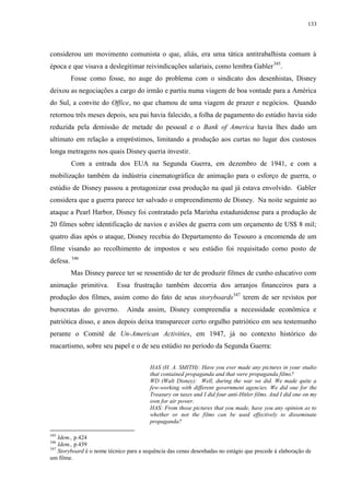 133

considerou um movimento comunista o que, aliás, era uma tática antitrabalhista comum à
época e que visava a deslegitimar reivindicações salariais, como lembra Gabler 345.
Fosse como fosse, no auge do problema com o sindicato dos desenhistas, Disney
deixou as negociações a cargo do irmão e partiu numa viagem de boa vontade para a América
do Sul, a convite do Office, no que chamou de uma viagem de prazer e negócios. Quando
retornou três meses depois, seu pai havia falecido, a folha de pagamento do estúdio havia sido
reduzida pela demissão de metade do pessoal e o Bank of America havia lhes dado um
ultimato em relação a empréstimos, limitando a produção aos curtas no lugar dos custosos
longa metragens nos quais Disney queria investir.
Com a entrada dos EUA na Segunda Guerra, em dezembro de 1941, e com a
mobilização também da indústria cinematográfica de animação para o esforço de guerra, o
estúdio de Disney passou a protagonizar essa produção na qual já estava envolvido. Gabler
considera que a guerra parece ter salvado o empreendimento de Disney. Na noite seguinte ao
ataque a Pearl Harbor, Disney foi contratado pela Marinha estadunidense para a produção de
20 filmes sobre identificação de navios e aviões de guerra com um orçamento de US$ 8 mil;
quatro dias após o ataque, Disney recebia do Departamento do Tesouro a encomenda de um
filme visando ao recolhimento de impostos e seu estúdio foi requisitado como posto de
defesa. 346
Mas Disney parece ter se ressentido de ter de produzir filmes de cunho educativo com
animação primitiva.

Essa frustração também decorria dos arranjos financeiros para a

produção dos filmes, assim como do fato de seus storyboards347 terem de ser revistos por
burocratas do governo.

Ainda assim, Disney compreendia a necessidade econômica e

patriótica disso, e anos depois deixa transparecer certo orgulho patriótico em seu testemunho
perante o Comitê de Un-American Activities, em 1947, já no contexto histórico do
macartismo, sobre seu papel e o de seu estúdio no período da Segunda Guerra:
HAS (H. A. SMITH): Have you ever made any pictures in your studio
that contained propaganda and that were propaganda films?
WD (Walt Disney): Well, during the war we did. We made quite a
few-working with different government agencies. We did one for the
Treasury on taxes and I did four anti-Hitler films. And I did one on my
own for air power.
HAS: From those pictures that you made, have you any opinion as to
whether or not the films can be used effectively to disseminate
propaganda?
345

Idem., p.424
Idem., p.439
347
Storyboard é o nome técnico para a sequência das cenas desenhadas no estágio que precede à elaboração de
um filme.
346

 