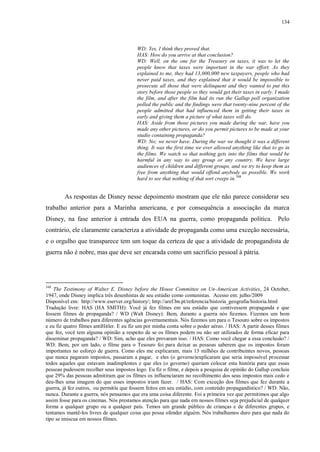 134

WD: Yes, I think they proved that.
HAS: How do you arrive at that conclusion?
WD: Well, on the one for the Treasury on taxes, it was to let the
people know that taxes were important in the war effort. As they
explained to me, they had 13,000,000 new taxpayers, people who had
never paid taxes, and they explained that it would be impossible to
prosecute all those that were delinquent and they wanted to put this
story before those people so they would get their taxes in early. I made
the film, and after the film had its run the Gallup poll organization
polled the public and the findings were that twenty-nine percent of the
people admitted that had influenced them in getting their taxes in
early and giving them a picture of what taxes will do.
HAS: Aside from those pictures you made during the war, have you
made any other pictures, or do you permit pictures to be made at your
studio containing propaganda?
WD: No; we never have. During the war we thought it was a different
thing. It was the first time we ever allowed anything like that to go in
the films. We watch so that nothing gets into the films that would be
harmful in any way to any group or any country. We have large
audiences of children and different groups, and we try to keep them as
free from anything that would offend anybody as possible. We work
hard to see that nothing of that sort creeps in. 348

As respostas de Disney nesse depoimento mostram que ele não parece considerar seu
trabalho anterior para a Marinha americana, e por consequência a associação da marca
Disney, na fase anterior à entrada dos EUA na guerra, como propaganda política. Pelo
contrário, ele claramente caracteriza a atividade de propaganda como uma exceção necessária,
e o orgulho que transparece tem um toque da certeza de que a atividade de propagandista de
guerra não é nobre, mas que deve ser encarada como um sacrifício pessoal à pátria.

348

The Testimony of Walter E. Disney before the House Committee on Un-American Activities, 24 October,
1947, onde Disney implica três desenhistas de seu estúdio como comunistas. Acesso em: julho/2009
Disponível em: http://www.eserver.org/history/; http://aref.bn.pt/referencia/historia_geografia/historia.html
Tradução livre: HAS (HA SMITH): Você já fez filmes em seu estúdio que contivessem propaganda e que
fossem filmes de propaganda? / WD (Walt Disney): Bem, durante a guerra nós fizemos. Fizemos um bom
número de trabalhos para diferentes agências governamentais. Nós fizemos um para o Tesouro sobre os impostos
e eu fiz quatro filmes antiHitler. E eu fiz um por minha conta sobre o poder aéreo. / HAS: A partir desses filmes
que fez, você tem alguma opinião a respeito de se os filmes podem ou não ser utilizados de forma eficaz para
disseminar propaganda? / WD: Sim, acho que eles provaram isso. / HAS: Como você chegar a essa conclusão? /
WD: Bem, por um lado, o filme para o Tesouro foi para deixar as pessoas saberem que os impostos foram
importantes no esforço de guerra. Como eles me explicaram, mais 13 milhões de contribuintes novos, pessoas
que nunca pagaram impostos, passaram a pagar, e eles (o governo)explicaram que seria impossível processar
todos aqueles que estavam inadimplentes e que eles (o governo) queriam colocar esta história para que essas
pessoas pudessem recolher seus impostos logo. Eu fiz o filme, e depois a pesquisa de opinião do Gallup concluiu
que 29% das pessoas admitiram que os filmes os influenciaram no recolhimento dos seus impostos mais cedo e
deu-lhes uma imagem do que esses impostos iriam fazer. / HAS: Com exceção dos filmes que fez durante a
guerra, já fez outros, ou permitiu que fossem feitos em seu estúdio, com conteúdo propagandístico? / WD: Não,
nunca. Durante a guerra, nós pensamos que era uma coisa diferente. Foi a primeira vez que permitimos que algo
assim fosse para os cinemas. Nós prestamos atenção para que nada em nossos filmes seja prejudicial de qualquer
forma a qualquer grupo ou a qualquer país. Temos um grande público de crianças e de diferentes grupos, e
tentamos mantê-los livres de qualquer coisa que possa ofender alguém. Nós trabalhamos duro para que nada do
tipo se imiscua em nossos filmes.

 