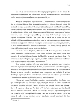 135

Isso parece estar ancorado numa ideia de propaganda política bem nos moldes do
pensamento de Domenach que, como vimos, enxerga a propaganda como um fenômeno
exclusivamente e intimamente ligado aos regimes autoritários.
Disney fez uma péssima negociação com o Departamento do Tesouro para produzir
The New Spirit (7:24m), o filme propagandístico relativo à coleta de impostos. Como foi
contratado no meio de dezembro/1941 com previsão de ficar pronto em 15 de fevereiro/1942,
o filme foi realizado sob tremenda pressão e a um custo muito menor do que um típico curta
de Mickey Mouse. O filme ainda tinha de ter o aval de Morgenthau, o secretário do Tesouro
americano, que insistia na presença do Mickey nesse filme. Gabler conta que Disney teria
objetado e comparado Donald a Clark Gable, ator da MGM, mas as razões dele não ter
utilizado o Mickey nunca ficaram muito claras, a não ser que se considere que, nesse primeiro
momento do engajamento patriótico, tivesse pruridos em associar seu personagem preferido,
já então símbolo da Disney, à atividade de propaganda.

No entanto, Mickey apareceu em

peças gráficas do esforço de guerra, como se verá adiante.
Embora não tivesse atingido o padrão de qualidade de Disney, que ficou insatisfeito
com o acabamento e outros detalhes, o filme foi um sucesso e, como aponta Gabler, uma
estimativa do Instituto Gallup avaliou que das 32 milhões de pessoas que viram o filme, 37%
alteraram sua disposição para pagar impostos, mas 86% também consideraram que Disney
devia fazer curtas para o governo sobre outros assuntos.349
Nessa mesma pesquisa, 46% dos entrevistados não gostariam que o governo
americano pagasse a conta da realização do filme, o que efetivamente deixou Disney pasmo,
além de ter gerado protestos no Congresso que debateu as apropriações do Departamento do
Tesouro e acabou retirando a autorização para o pagamento da confecção de cópias,
distribuição e promoção. Como concordara em contrato com uma cláusula que não incluía
custos indiretos, Disney acabou perdendo dinheiro nessa negociação.
Foi no prédio onde a Marinha ficou sediada, e onde os animadores desenharam asas,
que Disney produziu The New Spirit, cujo personagem principal é o Pato Donald que
desconhece totalmente, no filme, a ideia e o objetivo dos impostos cobrados aos cidadãos.
Em 1943, repetiu-se a dose com The Spirit of 43 (5:47m), onde vemos um Pato Donald
dividido entre duas consciências. O mote aqui é save for victory e é explicado ao espectador
que cada dólar gasto em supérfluos iria para o Eixo. De acordo com o locutor em off, na
mente de cada awerage american worker (trabalhador normal americano) há duas
349

Idem., p. 441

 