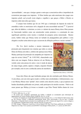 136

„personalidades‟, uma que o instiga a gastar e outra que o conscientiza sobre a importância de
economizar para pagar seus impostos. O filme lembra que cada americano deve pagar seus
impostos gladly and proudly (com alegria e orgulho) e que graças a Hitler e Hiroito os
impostos estão mais altos que nunca.
É sempre bom lembrar que foi em 1943 que a instituição do imposto de renda foi
estendida a todos os americanos sob a alegação de uma necessidade nacional. 350 É possível
que, além de didático, o otimismo, as cores e o talento da marca Disney desse filme possam
ter funcionado também como um amortecedor contra protestos e a construção de uma
significação patriótica como mostra o resultado da pesquisa acima mencionada. Mesmo
assim, Gabler relata que Disney temia ser tachado de propagandista pelo público e teria
chegado a receber cartas abusivas que o acusavam de afiliações políticas e raciais variadas.351

The New Spirit recebeu o mesmo tratamento na
promoção para lançamento nos cinemas que todos os outros
filmes de Disney até então e, embora não apareça nesse filme,
Mickey participa da promoção da campanha por impostos na
capa da revista Liberty352 de 11/03/1942, chancelando essa
ideia com sua imagem. Pode-se observar ali um Mickey já
vestido como uma pessoa de carne e osso à moda da época,
de calças longas, paletó, sapatos e chapéu, enquanto Donald,
por exemplo, está só com a conhecida camisa de marinheiro.
Capa da revista Liberty, 11/03/1942.

Esses dois filmes são aqui lembrados porque não são estrelados pelo Mickey Mouse.
A esta altura, com um rosto agora rosado e orelhas mais arredondadas e tridimensionais, esse
é um Mickey Mouse mais “polido”, bem vestido como descrito acima, e que já aparecia nas
bandas desenhadas publicadas nos jornais, onde participava de missões secretas. Pode-se até
ousar pensar que Mickey já tivesse se tornado o que Elias Thomé Saliba chama de ícone

350

TOTA, 2009, Op. Cit., p. 169
De acordo com comentário reproduzido por Gabler e atribuído ao coordenador para informação do
Departamento do Tesouro Wallace Deuel. GABLER, Op. Cit., p. 445
352
A Liberty foi fundada por Joseph Medill Patterson, dono do Daily News, e o Cel. Robert R. McCormick, dono
do The Chicago Tribune, e publicada semanalmente desde 1924, atravessando a Era do Jazz, a Grande
Depressão e a Segunda Guerra, até parar de ser publicada em 1950. Custava um níquel (Five cents) e chegou a
ser considerada a segunda maior do país, atrás do Saturday Evening Post.
Cf. TIM, Arango. A Magazine, Long Gone, Is Given Digital CPR. New York Times, publicado em 15/04/2010.
Disponível em: http://www.nytimes.com/2010/04/17/arts/design/17liberty.html?_r=1, acesso em 30/01/2011.
351

 