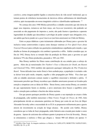 137

canônico, certas imagens-padrão ligadas a conceitos-chave da vida social/ intelectual, que se
tornam pontos de referência inconscientes de decisivos efeitos subliminares de identificação
coletiva, após incorporadas em nosso imaginário coletivo e identificadas rapidamente. 353
No começo dos anos 1940 Mickey personifica o cidadão consciente que não deixa de
pagar seus impostos, tornara-se um bom moço, um boyscout (escoteiro), não podendo ser
associado ao não pagamento de impostos e, assim, não pode ilustrar a ignorância e aparente
ingenuidade do cidadão que desconhece o privilégio de poder cumprir suas obrigações civis,
um adulto que havia jurado ser a good American (um bom americano) no Clube do Mickey.
Entre as peças didáticas e para treinamento elaboradas por Disney para o governo há
inclusive temas controvertidos à época como doenças venéreas (A Few Quick Facts about
Venereal Disease) para exibição nas guarnições estadunidenses espalhadas pelo mundo, e que
detalha as formas de propagação e de combate à gonorréia e sífilis. Gabler considera que, no
fim de 1942, Disney havia se tornado líder da produção de filmes para o governo ao qual
destinava 75% dos filmes produzidos, passando a 94% em 1943.
Mas Disney também fez filmes numa contribuição de seu estúdio para o esforço de
guerra. Além dos já mencionados Der Fuehrer‟s Face e Education for Death, em Reason
and Emotion(7:55m, 1943) também não aparecem quaisquer indicações do War Production
Board. Nessa delicada (mas muito firme) e bem acabada peça, a população é exortada a não
se deixar levar pelo medo, simpatia, orgulho e ódio propagados por Hitler. Fica claro que
cabe ao cidadão americano comum manter o equilíbrio emocional e defender a pátria. É
interessante perceber que Disney reconhece que cidadãos americanos possam ser levados pela
emoção a simpatizar com as ideias de Hitler. Dessa forma, como ensina Disney, ao contrário
do que supostamente fazem os alemães, o povo americano deve buscar o equilíbrio entre
razão e emoção para combater o fascínio das ideias nazistas.
Em que pesem quaisquer pruridos de Disney quanto a sua reputação ao cruzar a linha
da propaganda, cabe também mencionar o filme Victory Trough Air Power, de 1943, feito
principalmente devido ao entusiasmo patriótico de Disney por conta de um livro do Major
Alexander Seversky sobre a necessidade de os EUA se prepararem militarmente para a guerra
através do investimento na aviação de longo alcance.

De acordo com Gabler, Disney

considerou que se tinha de fazer propaganda, então lideraria uma cruzada para mudar o curso
da guerra. Apesar do ceticismo dos militares quanto à proposta no livro de Seversky, Disney
se entusiasmou e realizou o filme que chegou a faturar 900 mil dólares em apenas 11
353

SALIBA, Elias Tomé. As imagens canônicas e a História. In: CAPELATTI, MORETTIN, NAPOLITANO ;
SALIBA, Op. Cit., p. 88

 
