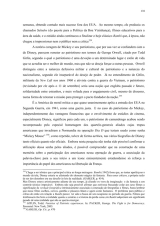 138

semanas, obtendo contudo mais sucesso fora dos EUA. Ao mesmo tempo, ele produzia os
chamados Saludos (do pacote para a Política da Boa Vizinhança), filmes educativos para a
área da saúde, e o estúdio ainda continuava a finalizar o hoje clássico Bambi que, à época, não
chegou a impressionar nem o público nem a crítica354.
A notória coragem de Mickey e seu patriotismo, que por sua vez se confundem com a
de Disney, parecem remeter ao patriotismo nos termos de George Orwell, citado por Todd
Gitlin, segundo o qual o patriotismo é uma devoção a um determinado lugar e estilo de vida
que se acredita ser o melhor do mundo, mas que não se deseja forçar a outras pessoas. Orwell
distinguia entre a natureza defensiva militar e cultural do patriotismo e a natureza do
nacionalismo, segundo ele inseparável do desejo de poder. Já no entendimento de Gitlin,
militante da New Left nos anos 1960 e ativista contra a guerra do Vietnam, o patriotismo
(revisitado por ele após o 11 de setembro) seria uma noção que engloba passado e futuro,
solidariedade entre estranhos, e mais voltada para o engajamento civil, mesmo de dissenso,
numa forma de retomar a missão para proteger o pacto fundador da nação.355
É a América da moral mítica a que quase unanimemente apóia a entrada dos EUA na
Segunda Guerra, em 1941, como uma guerra justa. E no caso do patriotismo do Mickey,
independentemente das vantagens financeiras que o envolvimento de estúdios de cinema,
especialmente Disney, significou para cada um, o patriotismo do camundongo acabou sendo
recompensado pela especial homenagem dos quartéis-generais aliados cujas tropas
americanas que invadiram a Normandia na operação Dia D que teriam usado como senha
“Mickey Mouse” 356, como repetido, talvez de forma acrítica, nas várias biografias de Disney
tanto oficiais quanto não oficiais. Embora nesta pesquisa não tenha sido possível confirmar a
utilização dessa senha pelos aliados, é possível compreender que na construção de uma
memória sobre a participação dos americanos nessa operação de guerra, a associação da
palavra-chave para o seu início a um ícone eminentemente estadunidense só reforça a
importância do papel dos americanos na libertação da França.
354

Chega a ser irônico que a principal crítica ao longa metragem Bambi (1942) fosse que, ao tentar aperfeiçoar o
mundo da tela, Disney estaria se afastando do elemento mágico da fantasia. Para esses críticos, a própria razão
de ser dos desenhos era seu desafio às leis da realidade. (GABLER, p. 454).
Mas Disney estava artisticamente adiante de seu tempo, já aliando os voos da imaginação e da fantasia a um
controle técnico impecável. Embora não seja possível afirmar que estivesse buscando colar aos seus filmes a
significação de verdade fotográfica intrinsicamente associada à conotação de fotografias e filmes, basta lembrar
que nesse filme coelhos, cervos, gambás e pássaros falam e agem como humanos. O problema para público e
crítica de então em relação a Bambi parece ter sido a busca de um escapismo no período da guerra. Filmes que
lembrassem tão bem a realidade quanto o cenário e a tristeza da perda como em Bambi adquiriam um significado
pesado de uma realidade que não se queria enxergar.
355
GITLIN, Todd. Varieties of Patriotic experiences. In: PACKER, George. The Fight is for Democracy.
Perennial: New York, 2003.
356
GABLER, Op. Cit., p. 470

 