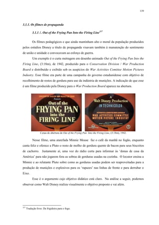 139

3.1.1. Os filmes de propaganda
3.1.1.1. Out of the Frying Pan Into the Firing Line357
Os filmes pedagógicos e que ainda mantinham alto o moral da população produzidos
pelos estúdios Disney a título de propaganda visavam também à manutenção do sentimento
de união e unidade e convocavam ao esforço de guerra.
Um exemplo é o curta metragem em desenho animado Out of the Frying Pan Into the
Firing Line, (3:18m), de 1942, produzido para o Conservation Division / War Production
Board e distribuído e exibido sob os auspícios do War Activities Comittee Motion Pictures
Industry. Esse filme era parte de uma campanha do governo estadunidense com objetivo de
recolhimento de restos de gordura para uso da indústria de munições. A indicação de que esse
é um filme produzido pela Disney para o War Production Board aparece na abertura.

Cenas de abertura de Out of the Frying Pan Into the Firing Line, (3:18m), 1942.

Nesse filme, uma atarefada Minnie Mouse faz o café da manhã no fogão, enquanto
canta feliz e oferece a Pluto o resto de molho de gordura quente de bacon para seus biscoitos
de cachorro. Justamente aí, uma voz do rádio corta para informar às „donas de casa da
América‟ para não jogarem fora as sobras de gorduras usadas na cozinha. O locutor ensina a
Minnie e ao relutante Pluto sobre como as gorduras usadas podem ser reaproveitadas para a
produção de munições e explosivos para os „rapazes‟ nas linhas de frente e para derrubar o
Eixo.
Esse é o argumento cujo objetivo didático está claro. Na análise a seguir, podemos
observar como Walt Disney realiza visualmente o objetivo proposto e vai além.

357

Tradução livre: Da frigideira para o fogo.

 