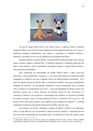 140

Cena de Out of the Frying Pan Into the Firing Line, (3:18m), 1942.

Ao som de alegre trilha sonora, com muitos metais e cadência militar, a primeira
imagem do filme é a do interior de uma frigideira com uma apetitosa fritura de ovo e bacon, o
tradicional desjejum estadunidense, que remete o espectador ao ambiente familiar e
doméstico, cujo apelo vai do close na frigideira ao som apetitoso da fritura.
Enquanto prepara a comida, Minnie, a antropomórfica ratinha de longos cílios, laço na
cabeça, avental e sapatos, cantarola feliz. O ambiente doméstico é composto ainda pelo cão
Pluto a cujas narinas o cheiro “desenhado” da gordura alcança e a quem Minnie oferece a
sobra de gordura da frigideira.
Essa composição da feminilidade da ratinha Minnie traduz a típica housewife
americana, a que complementa o tough guy, e que nesse filme aparece no tradicional papel
consagrado às mulheres, mas que a Segunda Guerra iria definitivamente transformar. Foi a
partir da entrada maciça da mão de obra no mercado de trabalho, nos postos originalmente
ocupados por homens, e da consequente conquista de maior emancipação, que as relações
entre os gêneros se transformaram nos EUA. A peça de propaganda de Disney ignora essa
discussão, mesmo que à época houvesse um discurso oficial do War Production Coordinating Committee, que incentivava a participação das mulheres no mercado de trabalho
do esforço de guerra, como o do famoso pôster de Rosie, a rebitadora (We can do it!). Da
mesma forma como parece ignorar o que significou essa mudança das relações 358 e reafirma
visualmente um discurso da situação tradicional da mulher „dona de casa‟.
Ato contínuo, aos 0:47m, chamando a atenção de Minnie, de Pluto e do espectador,
entra a voz do rádio em off, convocando as „donas de casa da América‟ e alertando que uma
das coisas mais importantes que elas podem fazer é economizar os restos de gordura usada.
358

Interessante observar que em 1942 foi criada nos quadrinhos da DC Comics a Wonder Woman (Mulher
Maravilha) que aparecia no contexto da Segunda Guerra combatendo o Eixo e tornou-se ícone do feminismo.

 