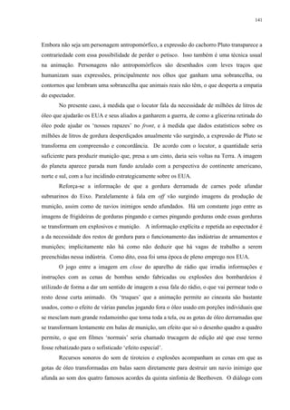 141

Embora não seja um personagem antropomórfico, a expressão do cachorro Pluto transparece a
contrariedade com essa possibilidade de perder o petisco. Isso também é uma técnica usual
na animação. Personagens não antropomórficos são desenhados com leves traços que
humanizam suas expressões, principalmente nos olhos que ganham uma sobrancelha, ou
contornos que lembram uma sobrancelha que animais reais não têm, o que desperta a empatia
do espectador.
No presente caso, à medida que o locutor fala da necessidade de milhões de litros de
óleo que ajudarão os EUA e seus aliados a ganharem a guerra, de como a glicerina retirada do
óleo pode ajudar os „nossos rapazes‟ no front, e à medida que dados estatísticos sobre os
milhões de litros de gordura desperdiçados anualmente vão surgindo, a expressão de Pluto se
transforma em compreensão e concordância. De acordo com o locutor, a quantidade seria
suficiente para produzir munição que, presa a um cinto, daria seis voltas na Terra. A imagem
do planeta aparece parada num fundo azulado com a perspectiva do continente americano,
norte e sul, com a luz incidindo estrategicamente sobre os EUA.
Reforça-se a informação de que a gordura derramada de carnes pode afundar
submarinos do Eixo. Paralelamente à fala em off vão surgindo imagens da produção de
munição, assim como de navios inimigos sendo afundados. Há um constante jogo entre as
imagens de frigideiras de gorduras pingando e carnes pingando gorduras onde essas gorduras
se transformam em explosivos e munição. A informação explícita e repetida ao espectador é
a da necessidade dos restos de gordura para o funcionamento das indústrias de armamentos e
munições; implicitamente não há como não deduzir que há vagas de trabalho a serem
preenchidas nessa indústria. Como dito, essa foi uma época de pleno emprego nos EUA.
O jogo entre a imagem em close do aparelho de rádio que irradia informações e
instruções com as cenas de bombas sendo fabricadas ou explosões dos bombardeios é
utilizado de forma a dar um sentido de imagem a essa fala do rádio, o que vai permear todo o
resto desse curta animado. Os „truques‟ que a animação permite ao cineasta são bastante
usados, como o efeito de várias panelas jogando fora o óleo usado em porções individuais que
se mesclam num grande rodamoinho que toma toda a tela, ou as gotas de óleo derramadas que
se transformam lentamente em balas de munição, um efeito que só o desenho quadro a quadro
permite, o que em filmes „normais‟ seria chamado trucagem de edição até que esse termo
fosse rebatizado para o sofisticado „efeito especial‟.
Recursos sonoros do som de tiroteios e explosões acompanham as cenas em que as
gotas de óleo transformadas em balas saem diretamente para destruir um navio inimigo que
afunda ao som dos quatro famosos acordes da quinta sinfonia de Beethoven. O diálogo com

 