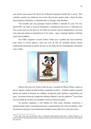 142

essa clássica peça musical de autoria do conhecido compositor alemão não é casual. Pelo
contrário, constrói um sentido de aviso muito claro de que, mesmo sendo o berço de tantas
obras artísticas e filosóficas, a Alemanha uma vez inimiga, seria afundada.
Vale ressaltar que essa passagem musical também é utilizada no curta The New
Spirit(1942) em todas as cenas de bombardeio e afundamento dos navios e submarinos do
Eixo, assim como em The Spirit of ‟43 (1943) nas mesmas cenas de afundamentos e em outra
cena onde uma suástica se transforma em V de vitória. Aqui a repetição também é utilizada
como recurso didático.
Aos 2:06m, enquanto o locutor lembra a Pluto que “a gordura que você economiza
pode salvar os nossos rapazes”, entra um close da foto do sorridente Mickey Mouse
uniformizado pendurada na parede da casa, ao que Pluto lhe faz imediatamente continência
com a orelha.

Cena de Out of the Frying Pan Into the Firing Line, (3:18m), 1942.

Pode-se dizer que isso remete à ideia de que, a exemplo de Mickey Mouse, espera-se
que os „rapazes‟ estejam na linha de frente cumprindo seu dever. O próprio quadro na parede
produz um sentido de honraria aos soldados, reconhecido pelas famílias e espectadores em
geral. Da mesma forma que o papel das mulheres (Minnie) e até dos cachorros 359 nesse filme
cria um sentido de seu dever na sociedade e frente ao esforço de guerra.
Na próxima sequência, o tom didático do filme passa instruções minuciosas e
pormenorizadas sobre os procedimentos para o armazenamento dos restos de gordura, como
não deixá-los rançosos e como finalmente entregá-los numa official fat collecting station.

359

Não cabe entrar aqui na discussão sobre o tratamento aparentemente igual dado à mulher (Minnie) e ao
cachorro (Pluto) nesse desenho animado, somente apontar que isso daria para iniciar uma discussão sobre gênero
nos cartoons.

 